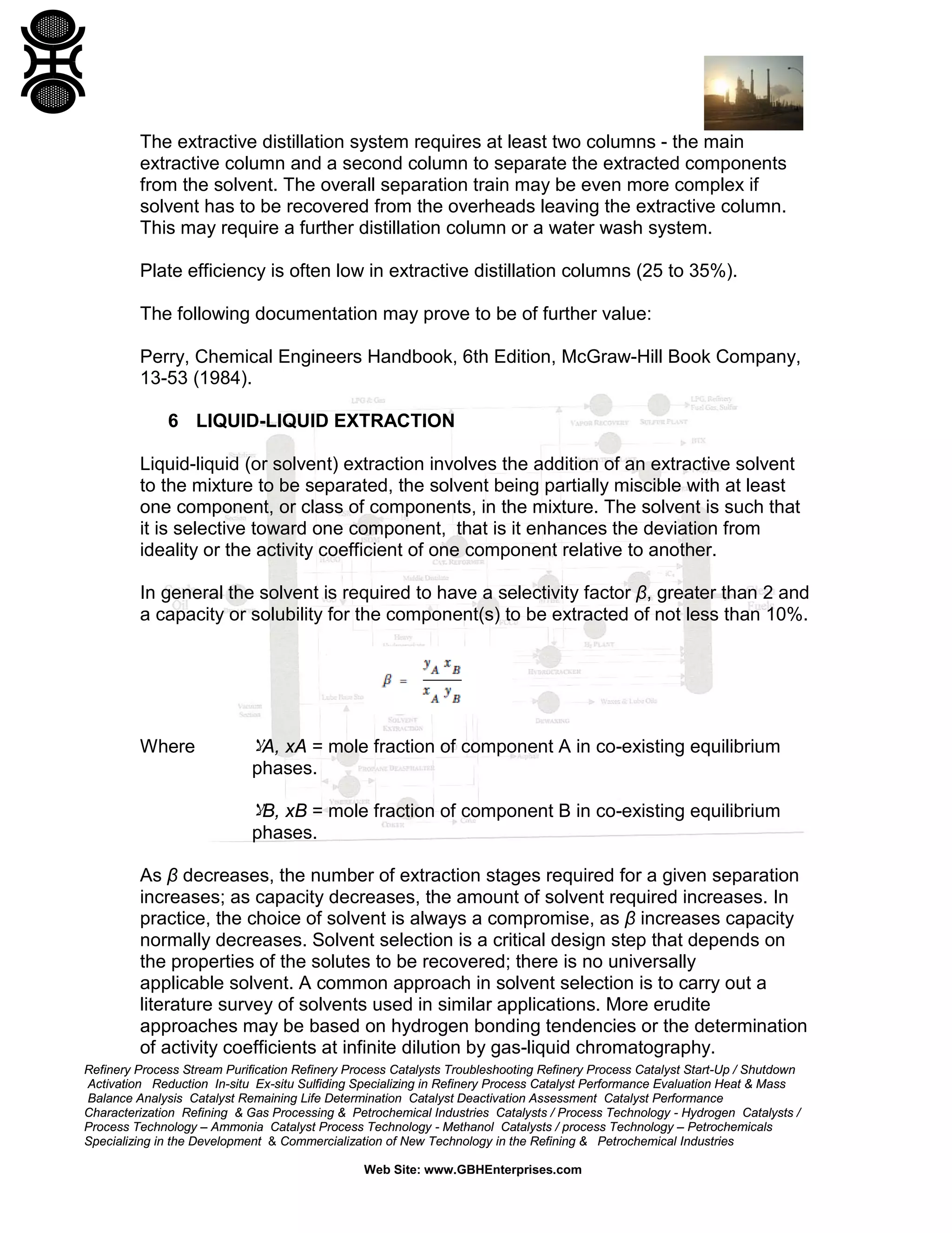 The extractive distillation system requires at least two columns - the main
extractive column and a second column to separate the extracted components
from the solvent. The overall separation train may be even more complex if
solvent has to be recovered from the overheads leaving the extractive column.
This may require a further distillation column or a water wash system.
Plate efficiency is often low in extractive distillation columns (25 to 35%).
The following documentation may prove to be of further value:
Perry, Chemical Engineers Handbook, 6th Edition, McGraw-Hill Book Company,
13-53 (1984).
6 LIQUID-LIQUID EXTRACTION
Liquid-liquid (or solvent) extraction involves the addition of an extractive solvent
to the mixture to be separated, the solvent being partially miscible with at least
one component, or class of components, in the mixture. The solvent is such that
it is selective toward one component, that is it enhances the deviation from
ideality or the activity coefficient of one component relative to another.
In general the solvent is required to have a selectivity factor β, greater than 2 and
a capacity or solubility for the component(s) to be extracted of not less than 10%.

Where

‫ﻻ‬A, xA = mole fraction of component A in co-existing equilibrium
phases.

‫ﻻ‬B, xB = mole fraction of component B in co-existing equilibrium
phases.
As β decreases, the number of extraction stages required for a given separation
increases; as capacity decreases, the amount of solvent required increases. In
practice, the choice of solvent is always a compromise, as β increases capacity
normally decreases. Solvent selection is a critical design step that depends on
the properties of the solutes to be recovered; there is no universally
applicable solvent. A common approach in solvent selection is to carry out a
literature survey of solvents used in similar applications. More erudite
approaches may be based on hydrogen bonding tendencies or the determination
of activity coefficients at infinite dilution by gas-liquid chromatography.
Refinery Process Stream Purification Refinery Process Catalysts Troubleshooting Refinery Process Catalyst Start-Up / Shutdown
Activation Reduction In-situ Ex-situ Sulfiding Specializing in Refinery Process Catalyst Performance Evaluation Heat & Mass
Balance Analysis Catalyst Remaining Life Determination Catalyst Deactivation Assessment Catalyst Performance
Characterization Refining & Gas Processing & Petrochemical Industries Catalysts / Process Technology - Hydrogen Catalysts /
Process Technology – Ammonia Catalyst Process Technology - Methanol Catalysts / process Technology – Petrochemicals
Specializing in the Development & Commercialization of New Technology in the Refining & Petrochemical Industries
Web Site: www.GBHEnterprises.com

 
