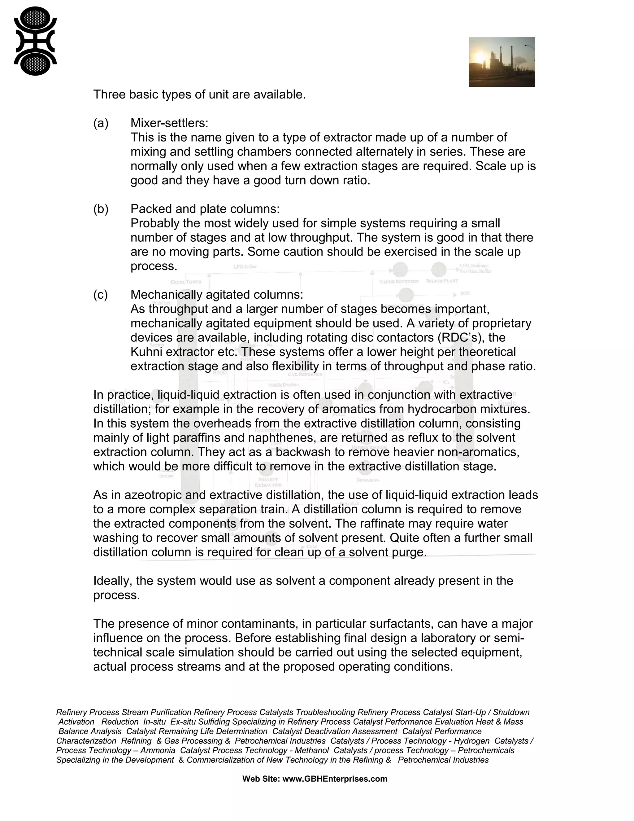 Three basic types of unit are available.
(a)

Mixer-settlers:
This is the name given to a type of extractor made up of a number of
mixing and settling chambers connected alternately in series. These are
normally only used when a few extraction stages are required. Scale up is
good and they have a good turn down ratio.

(b)

Packed and plate columns:
Probably the most widely used for simple systems requiring a small
number of stages and at low throughput. The system is good in that there
are no moving parts. Some caution should be exercised in the scale up
process.

(c)

Mechanically agitated columns:
As throughput and a larger number of stages becomes important,
mechanically agitated equipment should be used. A variety of proprietary
devices are available, including rotating disc contactors (RDC’s), the
Kuhni extractor etc. These systems offer a lower height per theoretical
extraction stage and also flexibility in terms of throughput and phase ratio.

In practice, liquid-liquid extraction is often used in conjunction with extractive
distillation; for example in the recovery of aromatics from hydrocarbon mixtures.
In this system the overheads from the extractive distillation column, consisting
mainly of light paraffins and naphthenes, are returned as reflux to the solvent
extraction column. They act as a backwash to remove heavier non-aromatics,
which would be more difficult to remove in the extractive distillation stage.
As in azeotropic and extractive distillation, the use of liquid-liquid extraction leads
to a more complex separation train. A distillation column is required to remove
the extracted components from the solvent. The raffinate may require water
washing to recover small amounts of solvent present. Quite often a further small
distillation column is required for clean up of a solvent purge.
Ideally, the system would use as solvent a component already present in the
process.
The presence of minor contaminants, in particular surfactants, can have a major
influence on the process. Before establishing final design a laboratory or semitechnical scale simulation should be carried out using the selected equipment,
actual process streams and at the proposed operating conditions.

Refinery Process Stream Purification Refinery Process Catalysts Troubleshooting Refinery Process Catalyst Start-Up / Shutdown
Activation Reduction In-situ Ex-situ Sulfiding Specializing in Refinery Process Catalyst Performance Evaluation Heat & Mass
Balance Analysis Catalyst Remaining Life Determination Catalyst Deactivation Assessment Catalyst Performance
Characterization Refining & Gas Processing & Petrochemical Industries Catalysts / Process Technology - Hydrogen Catalysts /
Process Technology – Ammonia Catalyst Process Technology - Methanol Catalysts / process Technology – Petrochemicals
Specializing in the Development & Commercialization of New Technology in the Refining & Petrochemical Industries
Web Site: www.GBHEnterprises.com

 