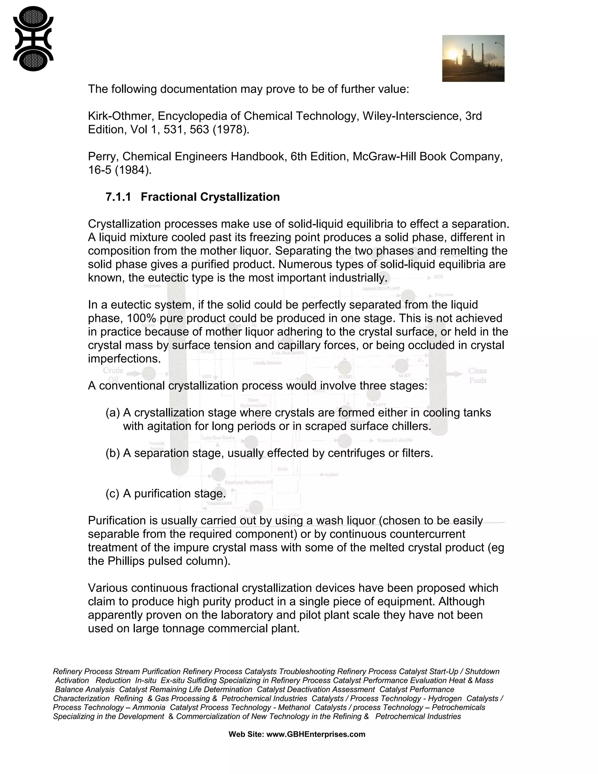 The following documentation may prove to be of further value:
Kirk-Othmer, Encyclopedia of Chemical Technology, Wiley-Interscience, 3rd
Edition, Vol 1, 531, 563 (1978).
Perry, Chemical Engineers Handbook, 6th Edition, McGraw-Hill Book Company,
16-5 (1984).
7.1.1 Fractional Crystallization
Crystallization processes make use of solid-liquid equilibria to effect a separation.
A liquid mixture cooled past its freezing point produces a solid phase, different in
composition from the mother liquor. Separating the two phases and remelting the
solid phase gives a purified product. Numerous types of solid-liquid equilibria are
known, the eutectic type is the most important industrially.
In a eutectic system, if the solid could be perfectly separated from the liquid
phase, 100% pure product could be produced in one stage. This is not achieved
in practice because of mother liquor adhering to the crystal surface, or held in the
crystal mass by surface tension and capillary forces, or being occluded in crystal
imperfections.
A conventional crystallization process would involve three stages:
(a) A crystallization stage where crystals are formed either in cooling tanks
with agitation for long periods or in scraped surface chillers.
(b) A separation stage, usually effected by centrifuges or filters.

(c) A purification stage.
Purification is usually carried out by using a wash liquor (chosen to be easily
separable from the required component) or by continuous countercurrent
treatment of the impure crystal mass with some of the melted crystal product (eg
the Phillips pulsed column).
Various continuous fractional crystallization devices have been proposed which
claim to produce high purity product in a single piece of equipment. Although
apparently proven on the laboratory and pilot plant scale they have not been
used on large tonnage commercial plant.

Refinery Process Stream Purification Refinery Process Catalysts Troubleshooting Refinery Process Catalyst Start-Up / Shutdown
Activation Reduction In-situ Ex-situ Sulfiding Specializing in Refinery Process Catalyst Performance Evaluation Heat & Mass
Balance Analysis Catalyst Remaining Life Determination Catalyst Deactivation Assessment Catalyst Performance
Characterization Refining & Gas Processing & Petrochemical Industries Catalysts / Process Technology - Hydrogen Catalysts /
Process Technology – Ammonia Catalyst Process Technology - Methanol Catalysts / process Technology – Petrochemicals
Specializing in the Development & Commercialization of New Technology in the Refining & Petrochemical Industries
Web Site: www.GBHEnterprises.com

 