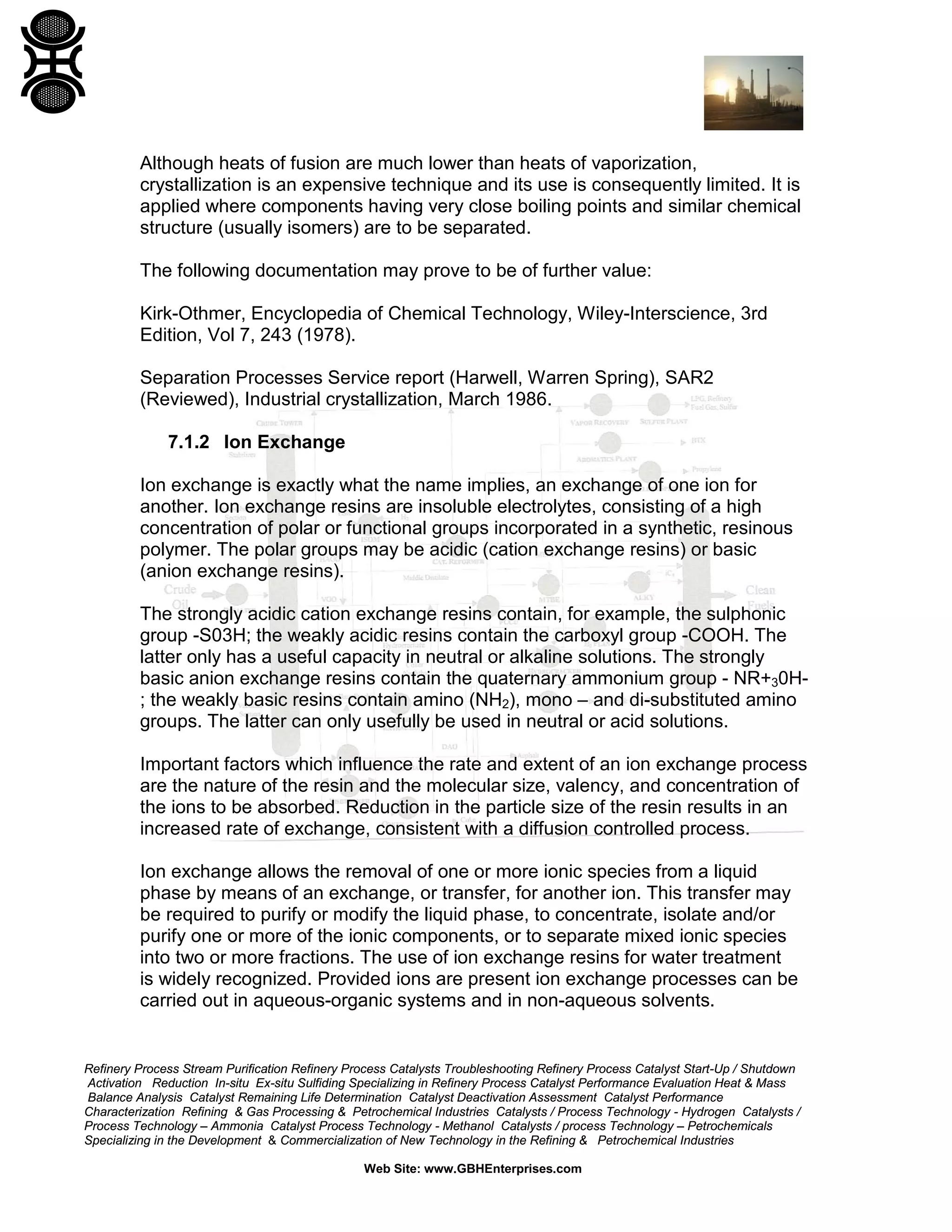 Although heats of fusion are much lower than heats of vaporization,
crystallization is an expensive technique and its use is consequently limited. It is
applied where components having very close boiling points and similar chemical
structure (usually isomers) are to be separated.
The following documentation may prove to be of further value:
Kirk-Othmer, Encyclopedia of Chemical Technology, Wiley-Interscience, 3rd
Edition, Vol 7, 243 (1978).
Separation Processes Service report (Harwell, Warren Spring), SAR2
(Reviewed), Industrial crystallization, March 1986.
7.1.2 Ion Exchange
Ion exchange is exactly what the name implies, an exchange of one ion for
another. Ion exchange resins are insoluble electrolytes, consisting of a high
concentration of polar or functional groups incorporated in a synthetic, resinous
polymer. The polar groups may be acidic (cation exchange resins) or basic
(anion exchange resins).
The strongly acidic cation exchange resins contain, for example, the sulphonic
group -S03H; the weakly acidic resins contain the carboxyl group -COOH. The
latter only has a useful capacity in neutral or alkaline solutions. The strongly
basic anion exchange resins contain the quaternary ammonium group - NR+30H; the weakly basic resins contain amino (NH2), mono – and di-substituted amino
groups. The latter can only usefully be used in neutral or acid solutions.
Important factors which influence the rate and extent of an ion exchange process
are the nature of the resin and the molecular size, valency, and concentration of
the ions to be absorbed. Reduction in the particle size of the resin results in an
increased rate of exchange, consistent with a diffusion controlled process.
Ion exchange allows the removal of one or more ionic species from a liquid
phase by means of an exchange, or transfer, for another ion. This transfer may
be required to purify or modify the liquid phase, to concentrate, isolate and/or
purify one or more of the ionic components, or to separate mixed ionic species
into two or more fractions. The use of ion exchange resins for water treatment
is widely recognized. Provided ions are present ion exchange processes can be
carried out in aqueous-organic systems and in non-aqueous solvents.

Refinery Process Stream Purification Refinery Process Catalysts Troubleshooting Refinery Process Catalyst Start-Up / Shutdown
Activation Reduction In-situ Ex-situ Sulfiding Specializing in Refinery Process Catalyst Performance Evaluation Heat & Mass
Balance Analysis Catalyst Remaining Life Determination Catalyst Deactivation Assessment Catalyst Performance
Characterization Refining & Gas Processing & Petrochemical Industries Catalysts / Process Technology - Hydrogen Catalysts /
Process Technology – Ammonia Catalyst Process Technology - Methanol Catalysts / process Technology – Petrochemicals
Specializing in the Development & Commercialization of New Technology in the Refining & Petrochemical Industries
Web Site: www.GBHEnterprises.com

 