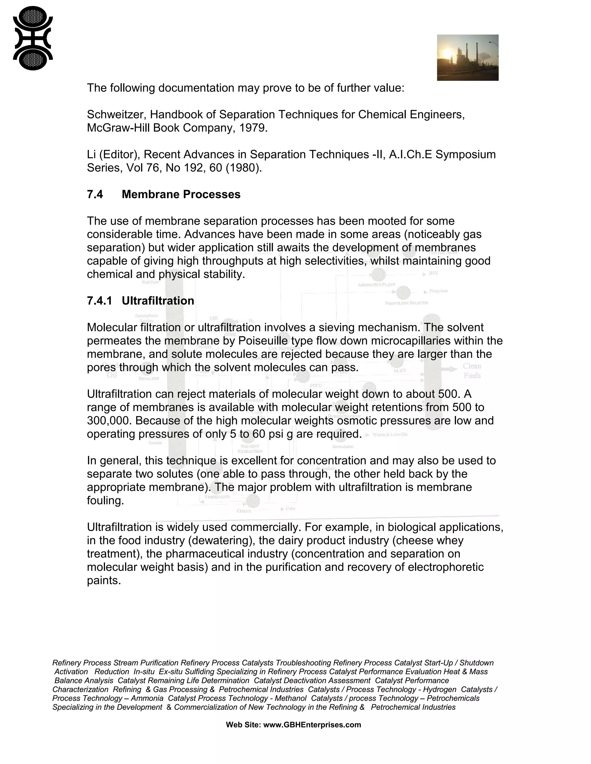 The following documentation may prove to be of further value:
Schweitzer, Handbook of Separation Techniques for Chemical Engineers,
McGraw-Hill Book Company, 1979.
Li (Editor), Recent Advances in Separation Techniques -II, A.I.Ch.E Symposium
Series, Vol 76, No 192, 60 (1980).
7.4

Membrane Processes

The use of membrane separation processes has been mooted for some
considerable time. Advances have been made in some areas (noticeably gas
separation) but wider application still awaits the development of membranes
capable of giving high throughputs at high selectivities, whilst maintaining good
chemical and physical stability.
7.4.1 Ultrafiltration
Molecular filtration or ultrafiltration involves a sieving mechanism. The solvent
permeates the membrane by Poiseuille type flow down microcapillaries within the
membrane, and solute molecules are rejected because they are larger than the
pores through which the solvent molecules can pass.
Ultrafiltration can reject materials of molecular weight down to about 500. A
range of membranes is available with molecular weight retentions from 500 to
300,000. Because of the high molecular weights osmotic pressures are low and
operating pressures of only 5 to 60 psi g are required.
In general, this technique is excellent for concentration and may also be used to
separate two solutes (one able to pass through, the other held back by the
appropriate membrane). The major problem with ultrafiltration is membrane
fouling.
Ultrafiltration is widely used commercially. For example, in biological applications,
in the food industry (dewatering), the dairy product industry (cheese whey
treatment), the pharmaceutical industry (concentration and separation on
molecular weight basis) and in the purification and recovery of electrophoretic
paints.

Refinery Process Stream Purification Refinery Process Catalysts Troubleshooting Refinery Process Catalyst Start-Up / Shutdown
Activation Reduction In-situ Ex-situ Sulfiding Specializing in Refinery Process Catalyst Performance Evaluation Heat & Mass
Balance Analysis Catalyst Remaining Life Determination Catalyst Deactivation Assessment Catalyst Performance
Characterization Refining & Gas Processing & Petrochemical Industries Catalysts / Process Technology - Hydrogen Catalysts /
Process Technology – Ammonia Catalyst Process Technology - Methanol Catalysts / process Technology – Petrochemicals
Specializing in the Development & Commercialization of New Technology in the Refining & Petrochemical Industries
Web Site: www.GBHEnterprises.com

 