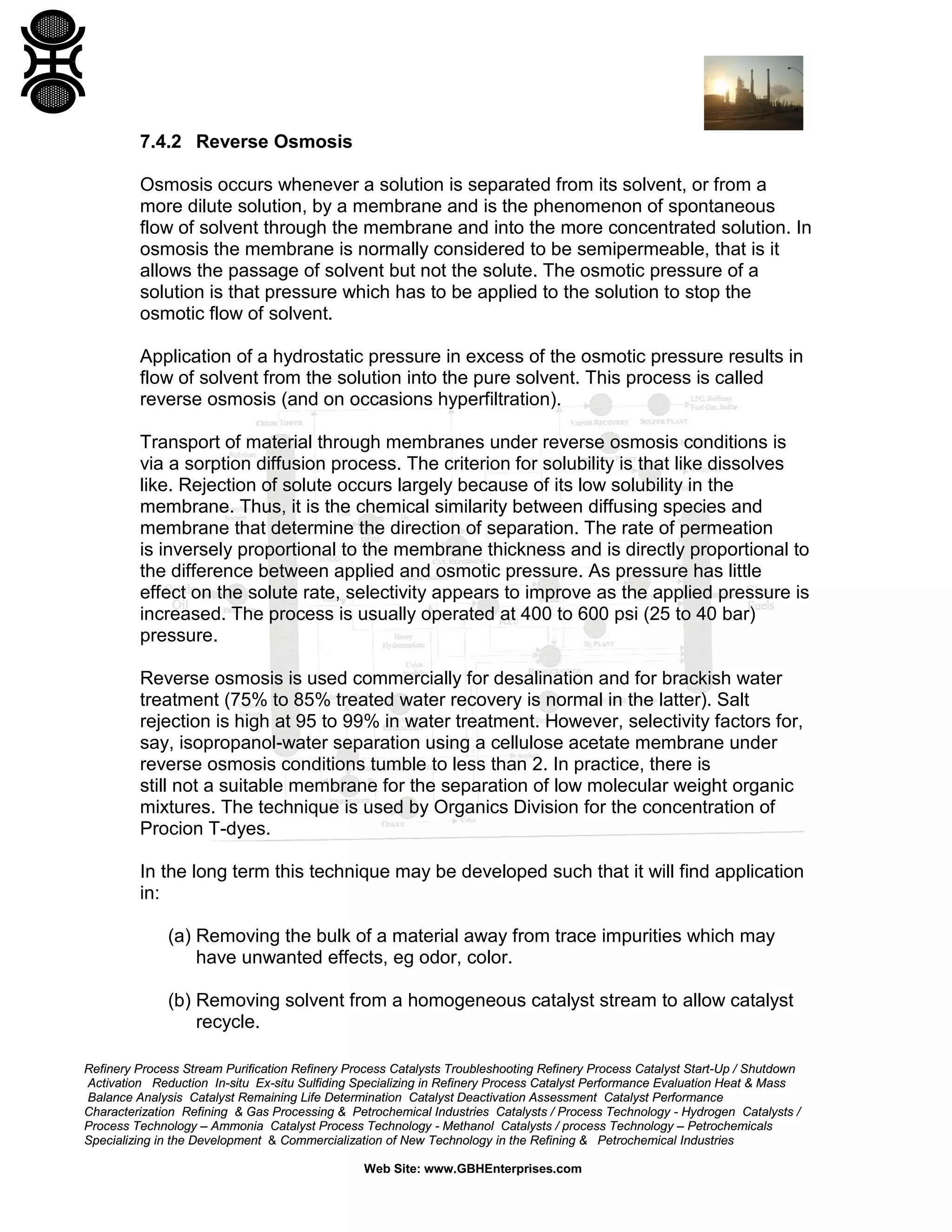 7.4.2 Reverse Osmosis
Osmosis occurs whenever a solution is separated from its solvent, or from a
more dilute solution, by a membrane and is the phenomenon of spontaneous
flow of solvent through the membrane and into the more concentrated solution. In
osmosis the membrane is normally considered to be semipermeable, that is it
allows the passage of solvent but not the solute. The osmotic pressure of a
solution is that pressure which has to be applied to the solution to stop the
osmotic flow of solvent.
Application of a hydrostatic pressure in excess of the osmotic pressure results in
flow of solvent from the solution into the pure solvent. This process is called
reverse osmosis (and on occasions hyperfiltration).
Transport of material through membranes under reverse osmosis conditions is
via a sorption diffusion process. The criterion for solubility is that like dissolves
like. Rejection of solute occurs largely because of its low solubility in the
membrane. Thus, it is the chemical similarity between diffusing species and
membrane that determine the direction of separation. The rate of permeation
is inversely proportional to the membrane thickness and is directly proportional to
the difference between applied and osmotic pressure. As pressure has little
effect on the solute rate, selectivity appears to improve as the applied pressure is
increased. The process is usually operated at 400 to 600 psi (25 to 40 bar)
pressure.
Reverse osmosis is used commercially for desalination and for brackish water
treatment (75% to 85% treated water recovery is normal in the latter). Salt
rejection is high at 95 to 99% in water treatment. However, selectivity factors for,
say, isopropanol-water separation using a cellulose acetate membrane under
reverse osmosis conditions tumble to less than 2. In practice, there is
still not a suitable membrane for the separation of low molecular weight organic
mixtures. The technique is used by Organics Division for the concentration of
Procion T-dyes.
In the long term this technique may be developed such that it will find application
in:
(a) Removing the bulk of a material away from trace impurities which may
have unwanted effects, eg odor, color.
(b) Removing solvent from a homogeneous catalyst stream to allow catalyst
recycle.
Refinery Process Stream Purification Refinery Process Catalysts Troubleshooting Refinery Process Catalyst Start-Up / Shutdown
Activation Reduction In-situ Ex-situ Sulfiding Specializing in Refinery Process Catalyst Performance Evaluation Heat & Mass
Balance Analysis Catalyst Remaining Life Determination Catalyst Deactivation Assessment Catalyst Performance
Characterization Refining & Gas Processing & Petrochemical Industries Catalysts / Process Technology - Hydrogen Catalysts /
Process Technology – Ammonia Catalyst Process Technology - Methanol Catalysts / process Technology – Petrochemicals
Specializing in the Development & Commercialization of New Technology in the Refining & Petrochemical Industries
Web Site: www.GBHEnterprises.com

 