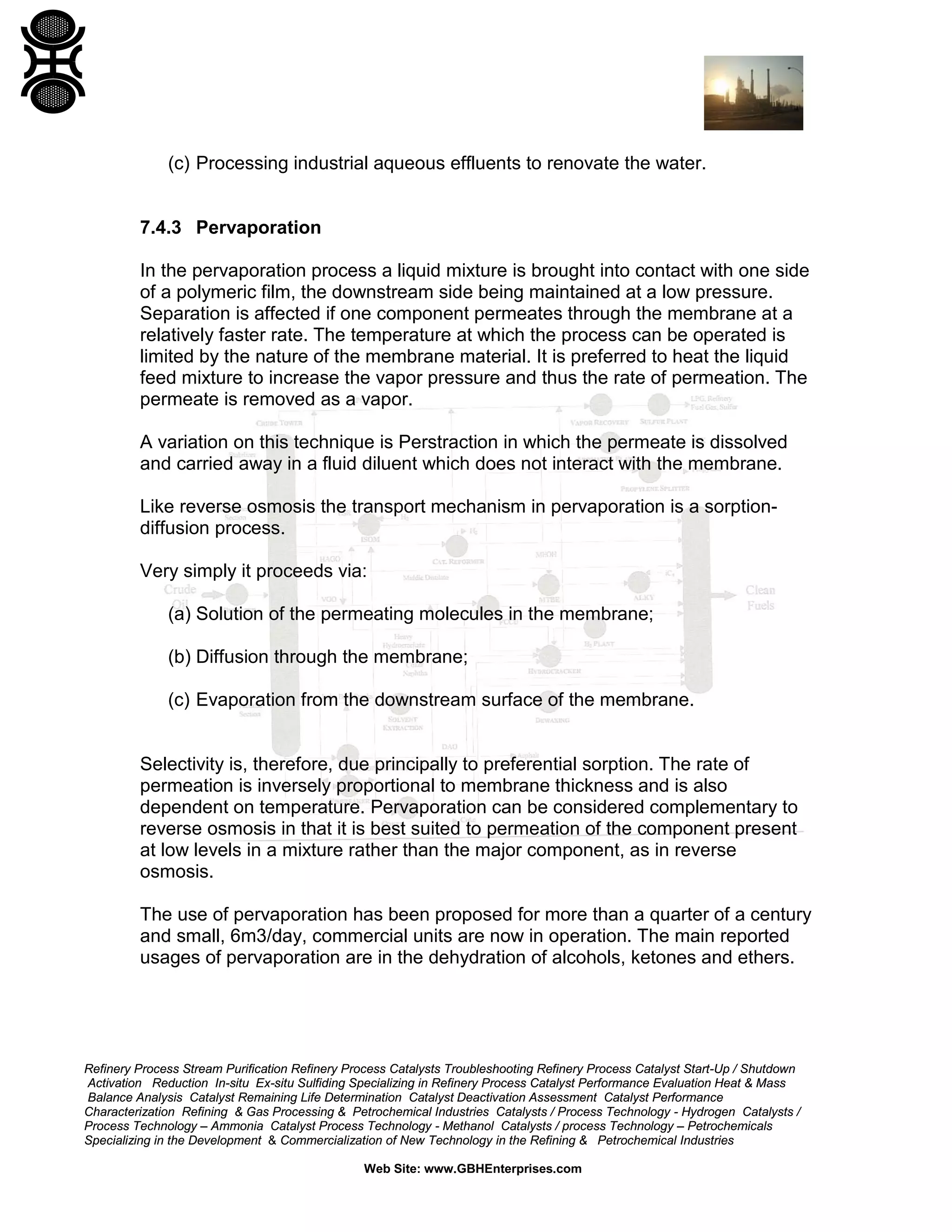 (c) Processing industrial aqueous effluents to renovate the water.

7.4.3 Pervaporation
In the pervaporation process a liquid mixture is brought into contact with one side
of a polymeric film, the downstream side being maintained at a low pressure.
Separation is affected if one component permeates through the membrane at a
relatively faster rate. The temperature at which the process can be operated is
limited by the nature of the membrane material. It is preferred to heat the liquid
feed mixture to increase the vapor pressure and thus the rate of permeation. The
permeate is removed as a vapor.
A variation on this technique is Perstraction in which the permeate is dissolved
and carried away in a fluid diluent which does not interact with the membrane.
Like reverse osmosis the transport mechanism in pervaporation is a sorptiondiffusion process.
Very simply it proceeds via:
(a) Solution of the permeating molecules in the membrane;
(b) Diffusion through the membrane;
(c) Evaporation from the downstream surface of the membrane.

Selectivity is, therefore, due principally to preferential sorption. The rate of
permeation is inversely proportional to membrane thickness and is also
dependent on temperature. Pervaporation can be considered complementary to
reverse osmosis in that it is best suited to permeation of the component present
at low levels in a mixture rather than the major component, as in reverse
osmosis.
The use of pervaporation has been proposed for more than a quarter of a century
and small, 6m3/day, commercial units are now in operation. The main reported
usages of pervaporation are in the dehydration of alcohols, ketones and ethers.

Refinery Process Stream Purification Refinery Process Catalysts Troubleshooting Refinery Process Catalyst Start-Up / Shutdown
Activation Reduction In-situ Ex-situ Sulfiding Specializing in Refinery Process Catalyst Performance Evaluation Heat & Mass
Balance Analysis Catalyst Remaining Life Determination Catalyst Deactivation Assessment Catalyst Performance
Characterization Refining & Gas Processing & Petrochemical Industries Catalysts / Process Technology - Hydrogen Catalysts /
Process Technology – Ammonia Catalyst Process Technology - Methanol Catalysts / process Technology – Petrochemicals
Specializing in the Development & Commercialization of New Technology in the Refining & Petrochemical Industries
Web Site: www.GBHEnterprises.com

 