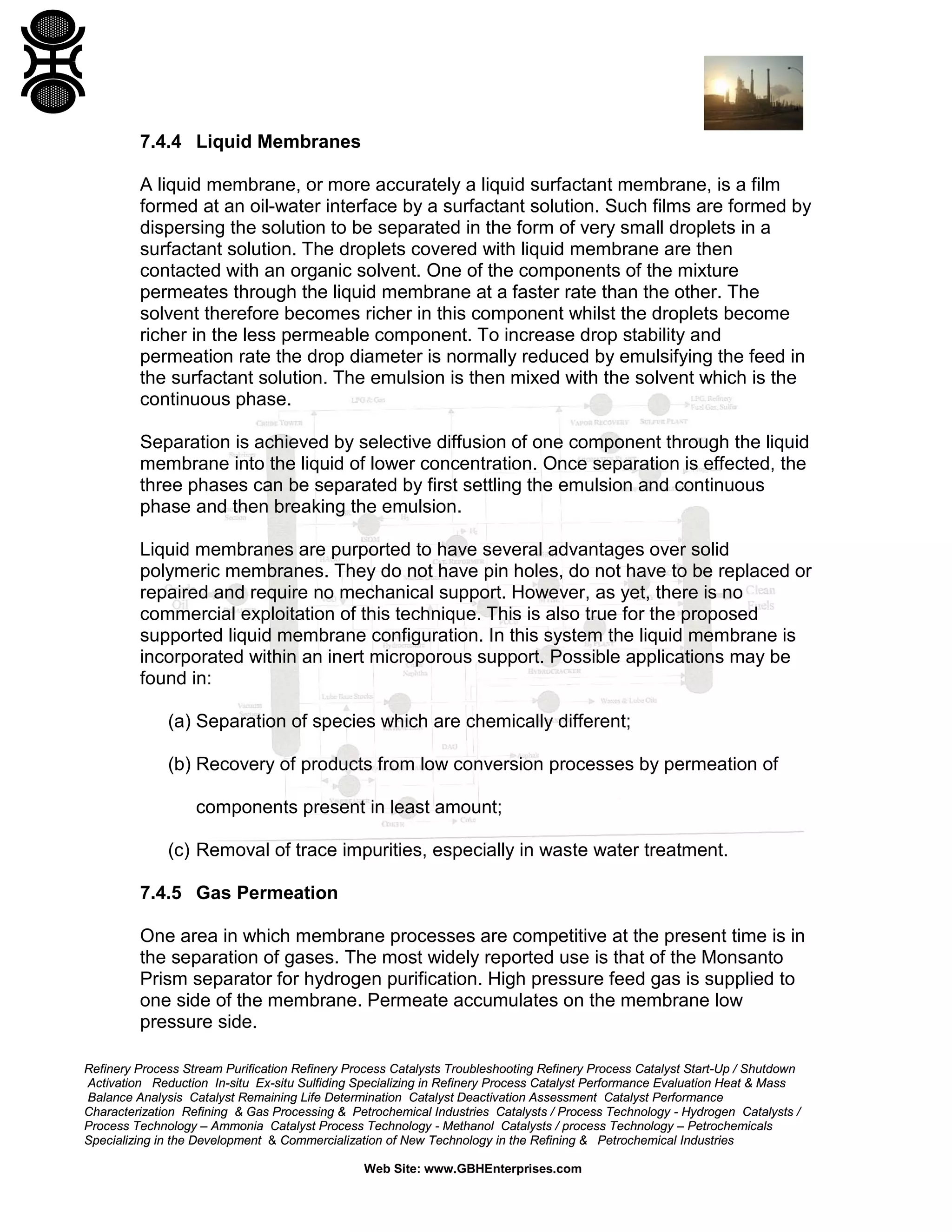 7.4.4 Liquid Membranes
A liquid membrane, or more accurately a liquid surfactant membrane, is a film
formed at an oil-water interface by a surfactant solution. Such films are formed by
dispersing the solution to be separated in the form of very small droplets in a
surfactant solution. The droplets covered with liquid membrane are then
contacted with an organic solvent. One of the components of the mixture
permeates through the liquid membrane at a faster rate than the other. The
solvent therefore becomes richer in this component whilst the droplets become
richer in the less permeable component. To increase drop stability and
permeation rate the drop diameter is normally reduced by emulsifying the feed in
the surfactant solution. The emulsion is then mixed with the solvent which is the
continuous phase.
Separation is achieved by selective diffusion of one component through the liquid
membrane into the liquid of lower concentration. Once separation is effected, the
three phases can be separated by first settling the emulsion and continuous
phase and then breaking the emulsion.
Liquid membranes are purported to have several advantages over solid
polymeric membranes. They do not have pin holes, do not have to be replaced or
repaired and require no mechanical support. However, as yet, there is no
commercial exploitation of this technique. This is also true for the proposed
supported liquid membrane configuration. In this system the liquid membrane is
incorporated within an inert microporous support. Possible applications may be
found in:
(a) Separation of species which are chemically different;
(b) Recovery of products from low conversion processes by permeation of
components present in least amount;
(c) Removal of trace impurities, especially in waste water treatment.
7.4.5 Gas Permeation
One area in which membrane processes are competitive at the present time is in
the separation of gases. The most widely reported use is that of the Monsanto
Prism separator for hydrogen purification. High pressure feed gas is supplied to
one side of the membrane. Permeate accumulates on the membrane low
pressure side.
Refinery Process Stream Purification Refinery Process Catalysts Troubleshooting Refinery Process Catalyst Start-Up / Shutdown
Activation Reduction In-situ Ex-situ Sulfiding Specializing in Refinery Process Catalyst Performance Evaluation Heat & Mass
Balance Analysis Catalyst Remaining Life Determination Catalyst Deactivation Assessment Catalyst Performance
Characterization Refining & Gas Processing & Petrochemical Industries Catalysts / Process Technology - Hydrogen Catalysts /
Process Technology – Ammonia Catalyst Process Technology - Methanol Catalysts / process Technology – Petrochemicals
Specializing in the Development & Commercialization of New Technology in the Refining & Petrochemical Industries
Web Site: www.GBHEnterprises.com

 