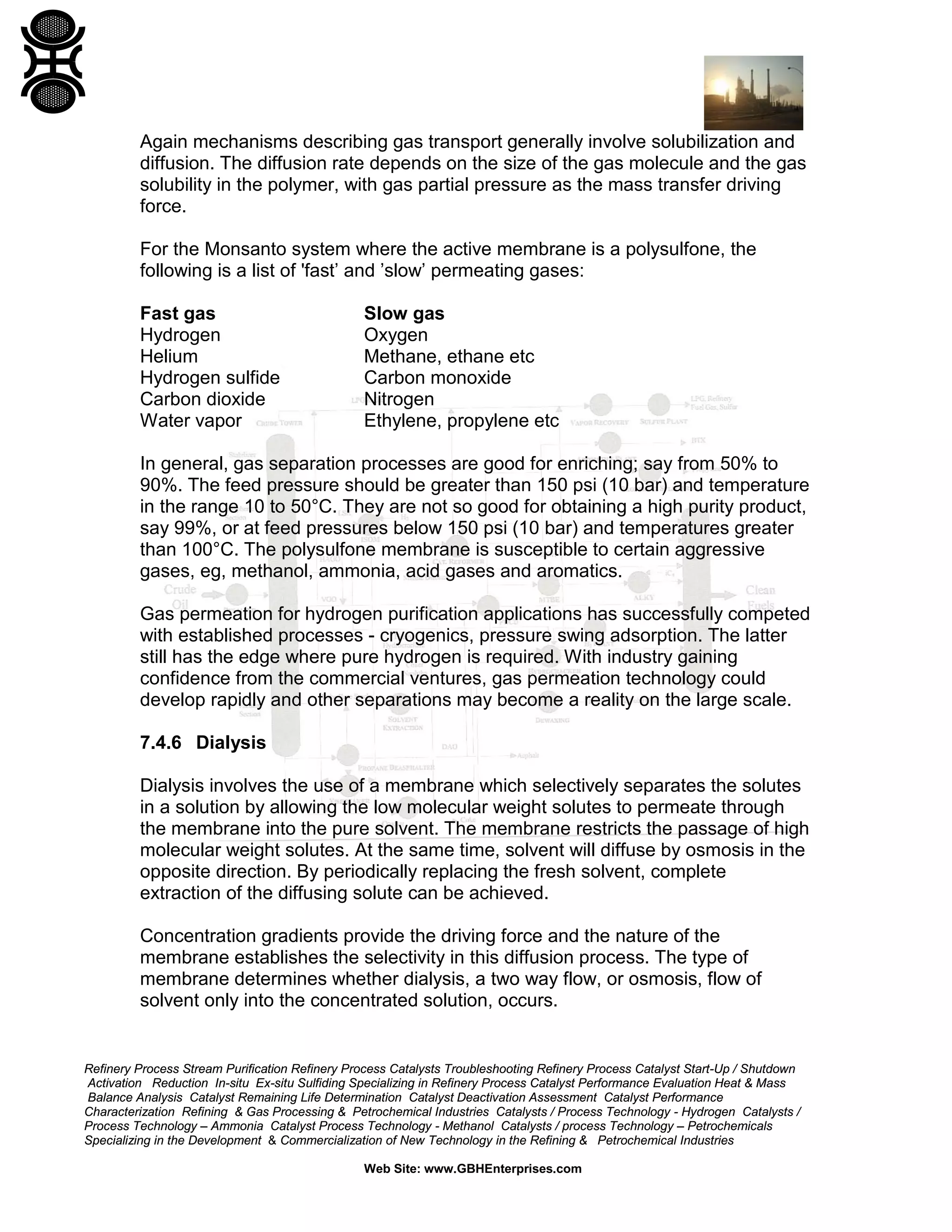 Again mechanisms describing gas transport generally involve solubilization and
diffusion. The diffusion rate depends on the size of the gas molecule and the gas
solubility in the polymer, with gas partial pressure as the mass transfer driving
force.
For the Monsanto system where the active membrane is a polysulfone, the
following is a list of 'fast’ and ’slow’ permeating gases:
Fast gas
Hydrogen
Helium
Hydrogen sulfide
Carbon dioxide
Water vapor

Slow gas
Oxygen
Methane, ethane etc
Carbon monoxide
Nitrogen
Ethylene, propylene etc

In general, gas separation processes are good for enriching; say from 50% to
90%. The feed pressure should be greater than 150 psi (10 bar) and temperature
in the range 10 to 50°C. They are not so good for obtaining a high purity product,
say 99%, or at feed pressures below 150 psi (10 bar) and temperatures greater
than 100°C. The polysulfone membrane is susceptible to certain aggressive
gases, eg, methanol, ammonia, acid gases and aromatics.
Gas permeation for hydrogen purification applications has successfully competed
with established processes - cryogenics, pressure swing adsorption. The latter
still has the edge where pure hydrogen is required. With industry gaining
confidence from the commercial ventures, gas permeation technology could
develop rapidly and other separations may become a reality on the large scale.
7.4.6 Dialysis
Dialysis involves the use of a membrane which selectively separates the solutes
in a solution by allowing the low molecular weight solutes to permeate through
the membrane into the pure solvent. The membrane restricts the passage of high
molecular weight solutes. At the same time, solvent will diffuse by osmosis in the
opposite direction. By periodically replacing the fresh solvent, complete
extraction of the diffusing solute can be achieved.
Concentration gradients provide the driving force and the nature of the
membrane establishes the selectivity in this diffusion process. The type of
membrane determines whether dialysis, a two way flow, or osmosis, flow of
solvent only into the concentrated solution, occurs.

Refinery Process Stream Purification Refinery Process Catalysts Troubleshooting Refinery Process Catalyst Start-Up / Shutdown
Activation Reduction In-situ Ex-situ Sulfiding Specializing in Refinery Process Catalyst Performance Evaluation Heat & Mass
Balance Analysis Catalyst Remaining Life Determination Catalyst Deactivation Assessment Catalyst Performance
Characterization Refining & Gas Processing & Petrochemical Industries Catalysts / Process Technology - Hydrogen Catalysts /
Process Technology – Ammonia Catalyst Process Technology - Methanol Catalysts / process Technology – Petrochemicals
Specializing in the Development & Commercialization of New Technology in the Refining & Petrochemical Industries
Web Site: www.GBHEnterprises.com

 
