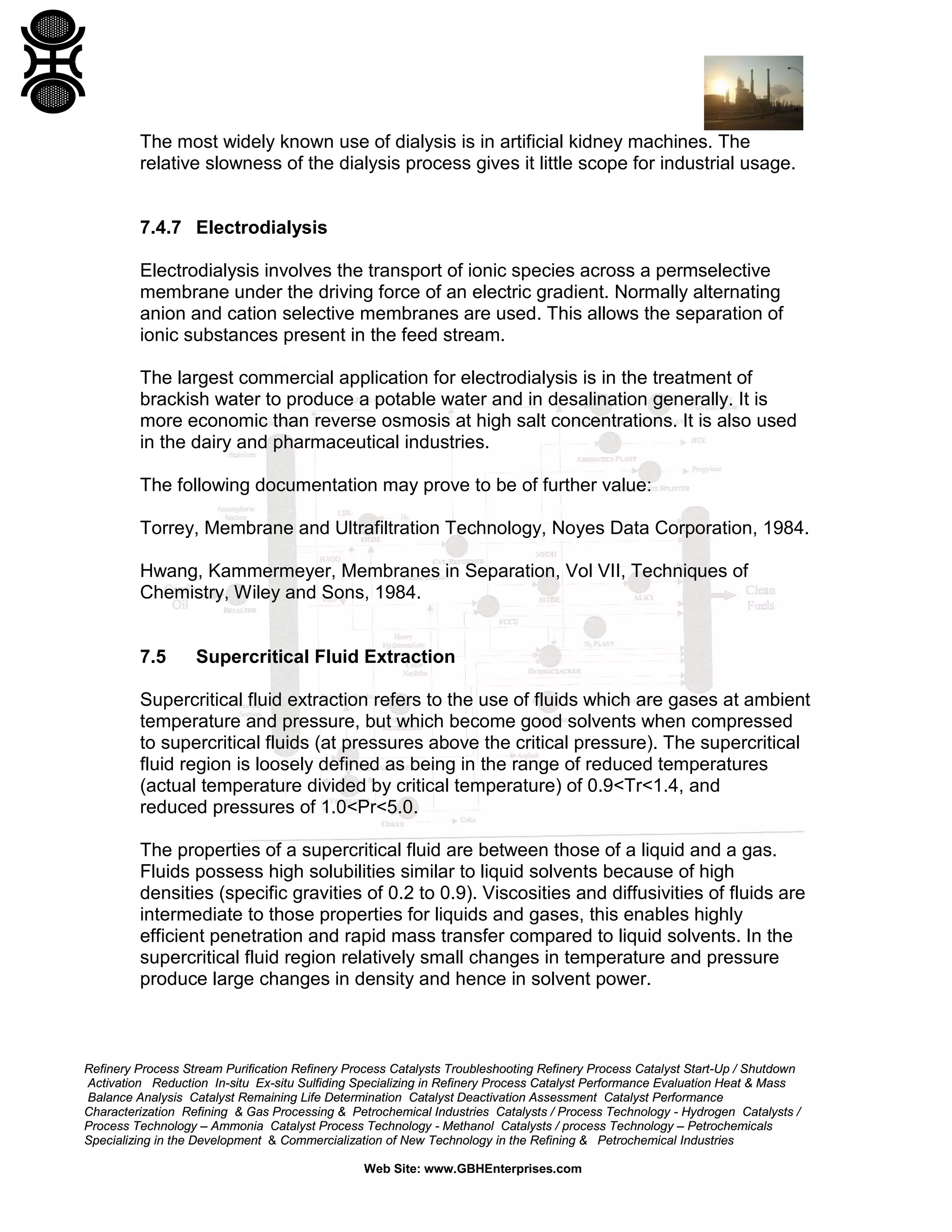 The most widely known use of dialysis is in artificial kidney machines. The
relative slowness of the dialysis process gives it little scope for industrial usage.

7.4.7 Electrodialysis
Electrodialysis involves the transport of ionic species across a permselective
membrane under the driving force of an electric gradient. Normally alternating
anion and cation selective membranes are used. This allows the separation of
ionic substances present in the feed stream.
The largest commercial application for electrodialysis is in the treatment of
brackish water to produce a potable water and in desalination generally. It is
more economic than reverse osmosis at high salt concentrations. It is also used
in the dairy and pharmaceutical industries.
The following documentation may prove to be of further value:
Torrey, Membrane and Ultrafiltration Technology, Noyes Data Corporation, 1984.
Hwang, Kammermeyer, Membranes in Separation, Vol VII, Techniques of
Chemistry, Wiley and Sons, 1984.

7.5

Supercritical Fluid Extraction

Supercritical fluid extraction refers to the use of fluids which are gases at ambient
temperature and pressure, but which become good solvents when compressed
to supercritical fluids (at pressures above the critical pressure). The supercritical
fluid region is loosely defined as being in the range of reduced temperatures
(actual temperature divided by critical temperature) of 0.9<Tr<1.4, and
reduced pressures of 1.0<Pr<5.0.
The properties of a supercritical fluid are between those of a liquid and a gas.
Fluids possess high solubilities similar to liquid solvents because of high
densities (specific gravities of 0.2 to 0.9). Viscosities and diffusivities of fluids are
intermediate to those properties for liquids and gases, this enables highly
efficient penetration and rapid mass transfer compared to liquid solvents. In the
supercritical fluid region relatively small changes in temperature and pressure
produce large changes in density and hence in solvent power.

Refinery Process Stream Purification Refinery Process Catalysts Troubleshooting Refinery Process Catalyst Start-Up / Shutdown
Activation Reduction In-situ Ex-situ Sulfiding Specializing in Refinery Process Catalyst Performance Evaluation Heat & Mass
Balance Analysis Catalyst Remaining Life Determination Catalyst Deactivation Assessment Catalyst Performance
Characterization Refining & Gas Processing & Petrochemical Industries Catalysts / Process Technology - Hydrogen Catalysts /
Process Technology – Ammonia Catalyst Process Technology - Methanol Catalysts / process Technology – Petrochemicals
Specializing in the Development & Commercialization of New Technology in the Refining & Petrochemical Industries
Web Site: www.GBHEnterprises.com

 