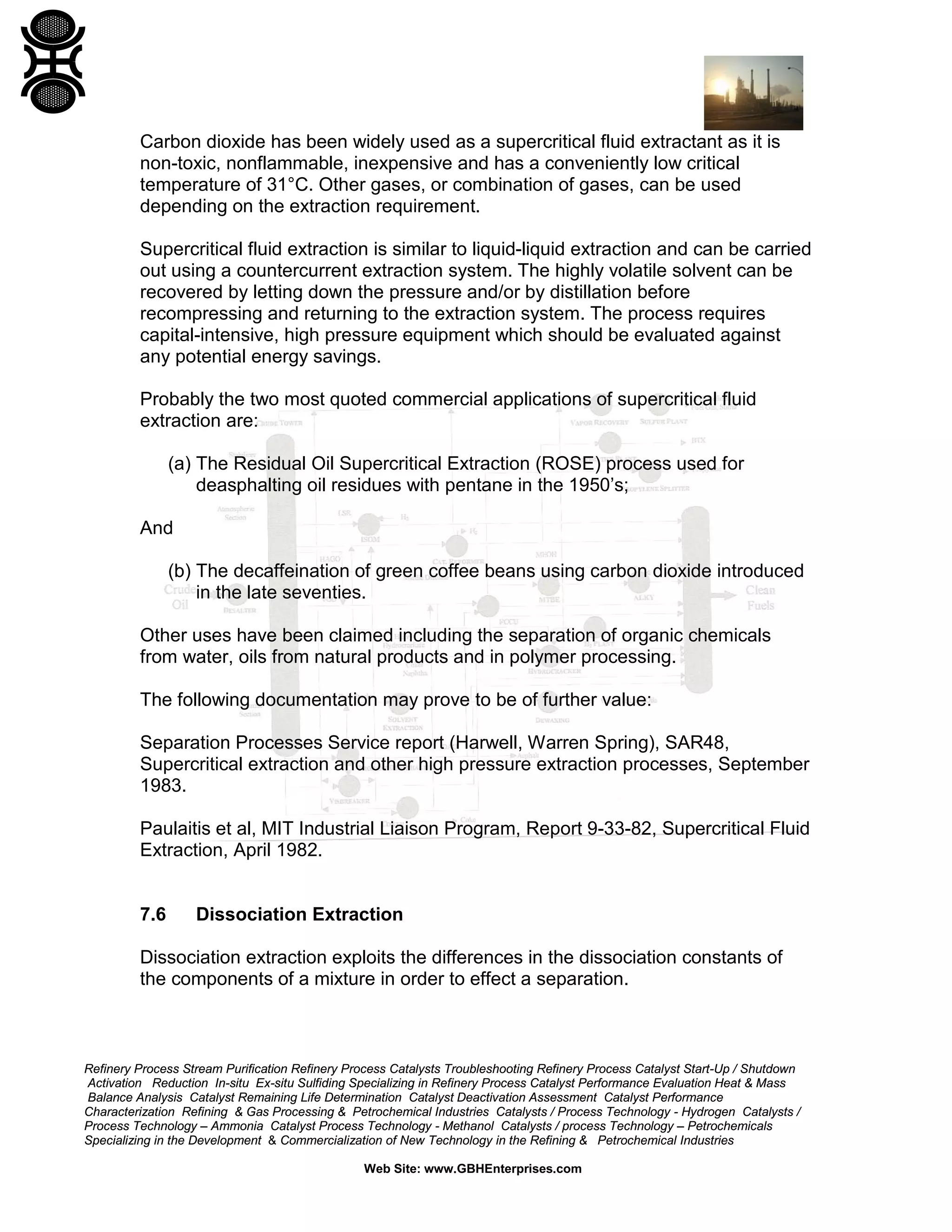 Carbon dioxide has been widely used as a supercritical fluid extractant as it is
non-toxic, nonflammable, inexpensive and has a conveniently low critical
temperature of 31°C. Other gases, or combination of gases, can be used
depending on the extraction requirement.
Supercritical fluid extraction is similar to liquid-liquid extraction and can be carried
out using a countercurrent extraction system. The highly volatile solvent can be
recovered by letting down the pressure and/or by distillation before
recompressing and returning to the extraction system. The process requires
capital-intensive, high pressure equipment which should be evaluated against
any potential energy savings.
Probably the two most quoted commercial applications of supercritical fluid
extraction are:
(a) The Residual Oil Supercritical Extraction (ROSE) process used for
deasphalting oil residues with pentane in the 1950’s;
And
(b) The decaffeination of green coffee beans using carbon dioxide introduced
in the late seventies.
Other uses have been claimed including the separation of organic chemicals
from water, oils from natural products and in polymer processing.
The following documentation may prove to be of further value:
Separation Processes Service report (Harwell, Warren Spring), SAR48,
Supercritical extraction and other high pressure extraction processes, September
1983.
Paulaitis et al, MIT Industrial Liaison Program, Report 9-33-82, Supercritical Fluid
Extraction, April 1982.

7.6

Dissociation Extraction

Dissociation extraction exploits the differences in the dissociation constants of
the components of a mixture in order to effect a separation.

Refinery Process Stream Purification Refinery Process Catalysts Troubleshooting Refinery Process Catalyst Start-Up / Shutdown
Activation Reduction In-situ Ex-situ Sulfiding Specializing in Refinery Process Catalyst Performance Evaluation Heat & Mass
Balance Analysis Catalyst Remaining Life Determination Catalyst Deactivation Assessment Catalyst Performance
Characterization Refining & Gas Processing & Petrochemical Industries Catalysts / Process Technology - Hydrogen Catalysts /
Process Technology – Ammonia Catalyst Process Technology - Methanol Catalysts / process Technology – Petrochemicals
Specializing in the Development & Commercialization of New Technology in the Refining & Petrochemical Industries
Web Site: www.GBHEnterprises.com

 