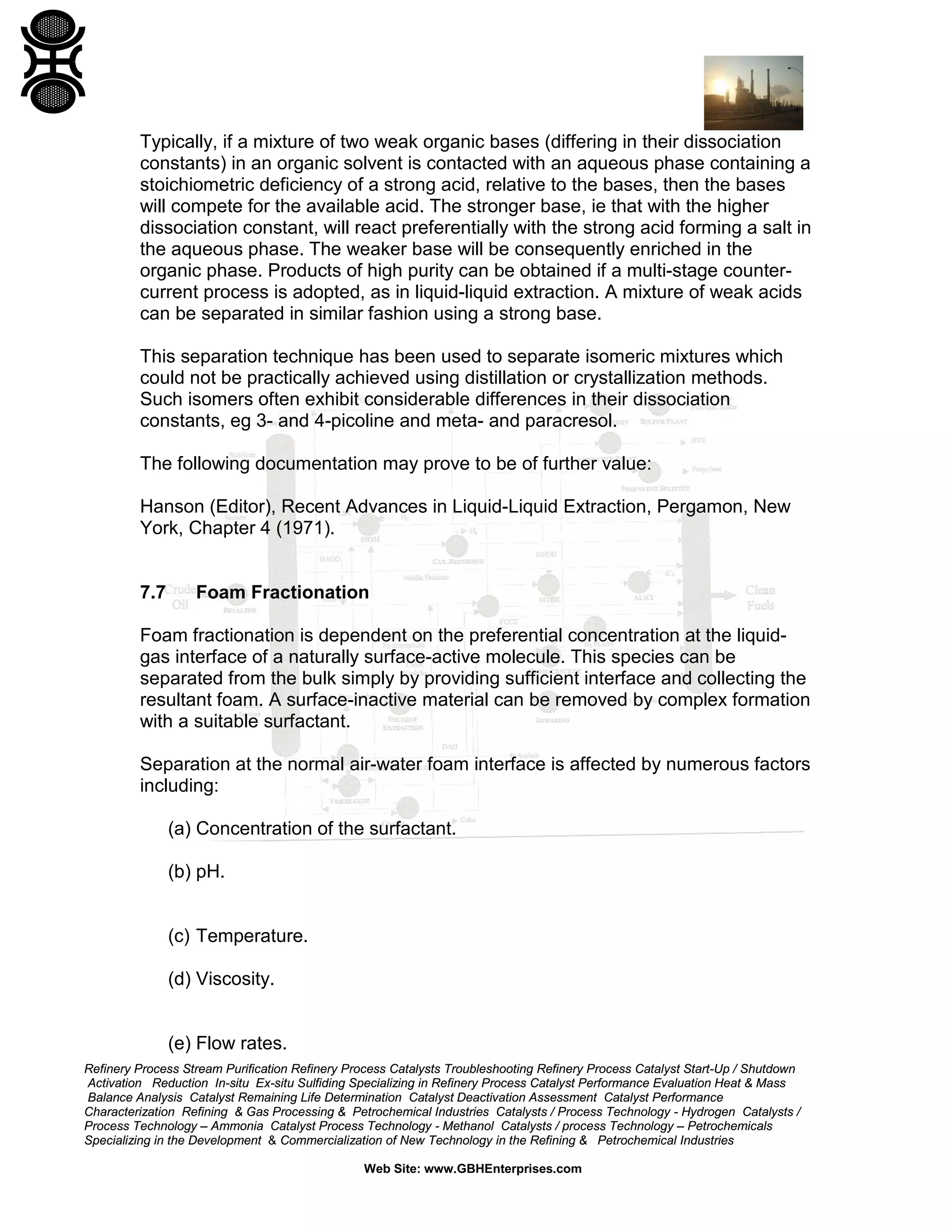 Typically, if a mixture of two weak organic bases (differing in their dissociation
constants) in an organic solvent is contacted with an aqueous phase containing a
stoichiometric deficiency of a strong acid, relative to the bases, then the bases
will compete for the available acid. The stronger base, ie that with the higher
dissociation constant, will react preferentially with the strong acid forming a salt in
the aqueous phase. The weaker base will be consequently enriched in the
organic phase. Products of high purity can be obtained if a multi-stage countercurrent process is adopted, as in liquid-liquid extraction. A mixture of weak acids
can be separated in similar fashion using a strong base.
This separation technique has been used to separate isomeric mixtures which
could not be practically achieved using distillation or crystallization methods.
Such isomers often exhibit considerable differences in their dissociation
constants, eg 3- and 4-picoline and meta- and paracresol.
The following documentation may prove to be of further value:
Hanson (Editor), Recent Advances in Liquid-Liquid Extraction, Pergamon, New
York, Chapter 4 (1971).

7.7

Foam Fractionation

Foam fractionation is dependent on the preferential concentration at the liquidgas interface of a naturally surface-active molecule. This species can be
separated from the bulk simply by providing sufficient interface and collecting the
resultant foam. A surface-inactive material can be removed by complex formation
with a suitable surfactant.
Separation at the normal air-water foam interface is affected by numerous factors
including:
(a) Concentration of the surfactant.
(b) pH.

(c) Temperature.
(d) Viscosity.

(e) Flow rates.
Refinery Process Stream Purification Refinery Process Catalysts Troubleshooting Refinery Process Catalyst Start-Up / Shutdown
Activation Reduction In-situ Ex-situ Sulfiding Specializing in Refinery Process Catalyst Performance Evaluation Heat & Mass
Balance Analysis Catalyst Remaining Life Determination Catalyst Deactivation Assessment Catalyst Performance
Characterization Refining & Gas Processing & Petrochemical Industries Catalysts / Process Technology - Hydrogen Catalysts /
Process Technology – Ammonia Catalyst Process Technology - Methanol Catalysts / process Technology – Petrochemicals
Specializing in the Development & Commercialization of New Technology in the Refining & Petrochemical Industries
Web Site: www.GBHEnterprises.com

 