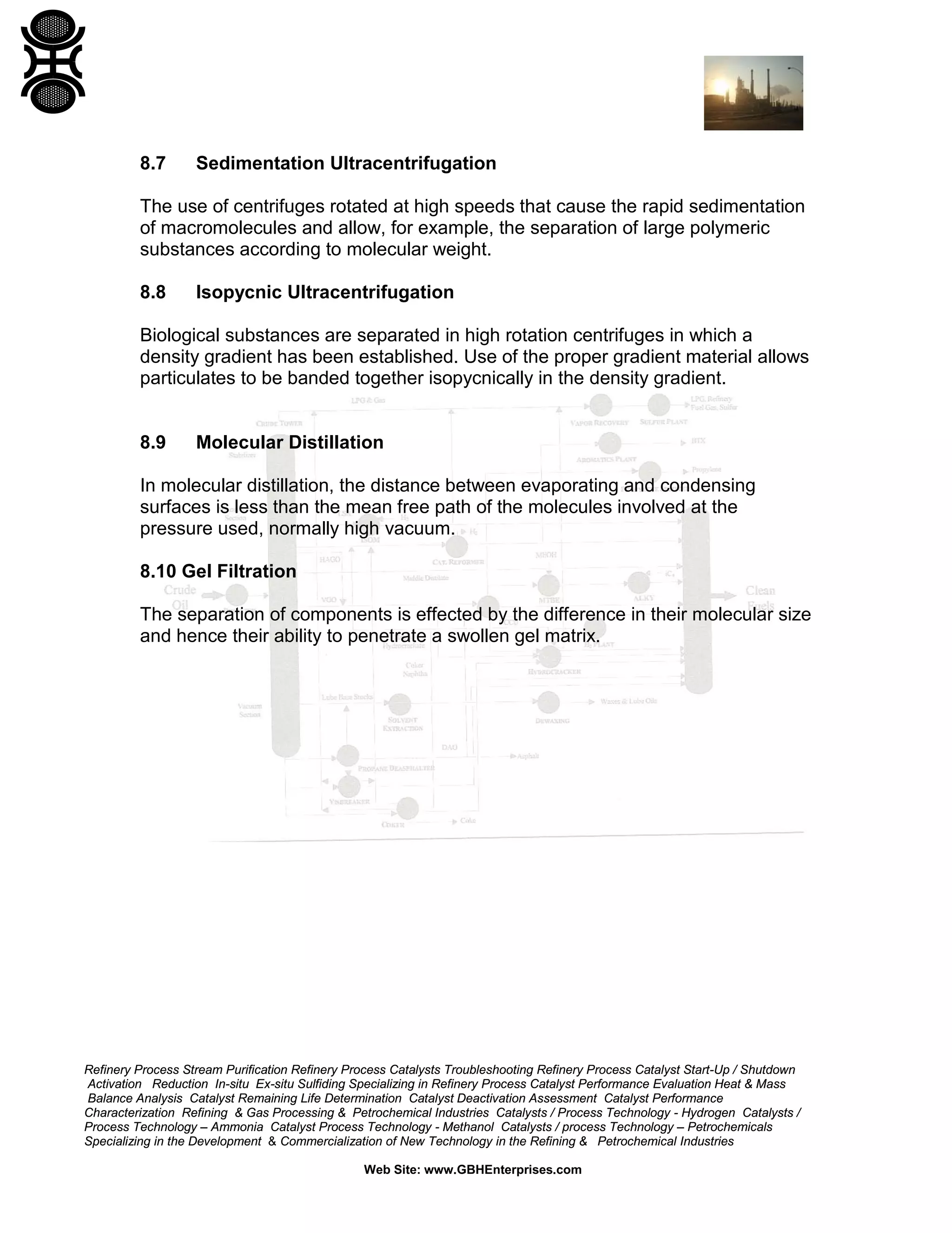 8.7

Sedimentation Ultracentrifugation

The use of centrifuges rotated at high speeds that cause the rapid sedimentation
of macromolecules and allow, for example, the separation of large polymeric
substances according to molecular weight.
8.8

Isopycnic Ultracentrifugation

Biological substances are separated in high rotation centrifuges in which a
density gradient has been established. Use of the proper gradient material allows
particulates to be banded together isopycnically in the density gradient.

8.9

Molecular Distillation

In molecular distillation, the distance between evaporating and condensing
surfaces is less than the mean free path of the molecules involved at the
pressure used, normally high vacuum.
8.10 Gel Filtration
The separation of components is effected by the difference in their molecular size
and hence their ability to penetrate a swollen gel matrix.

Refinery Process Stream Purification Refinery Process Catalysts Troubleshooting Refinery Process Catalyst Start-Up / Shutdown
Activation Reduction In-situ Ex-situ Sulfiding Specializing in Refinery Process Catalyst Performance Evaluation Heat & Mass
Balance Analysis Catalyst Remaining Life Determination Catalyst Deactivation Assessment Catalyst Performance
Characterization Refining & Gas Processing & Petrochemical Industries Catalysts / Process Technology - Hydrogen Catalysts /
Process Technology – Ammonia Catalyst Process Technology - Methanol Catalysts / process Technology – Petrochemicals
Specializing in the Development & Commercialization of New Technology in the Refining & Petrochemical Industries
Web Site: www.GBHEnterprises.com

 
