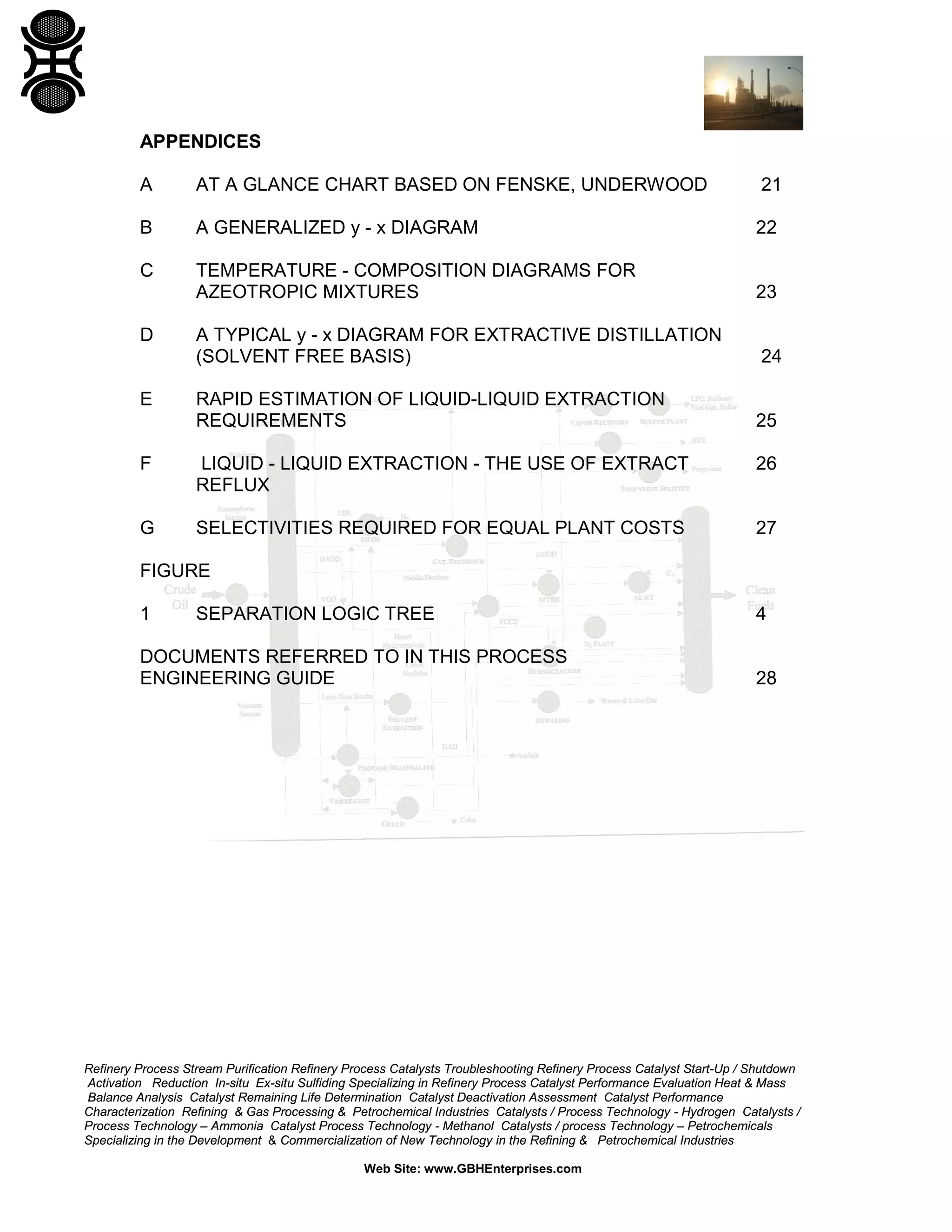APPENDICES
A

AT A GLANCE CHART BASED ON FENSKE, UNDERWOOD

21

B

A GENERALIZED y - x DIAGRAM

22

C

TEMPERATURE - COMPOSITION DIAGRAMS FOR
AZEOTROPIC MIXTURES

23

A TYPICAL y - x DIAGRAM FOR EXTRACTIVE DISTILLATION
(SOLVENT FREE BASIS)

24

RAPID ESTIMATION OF LIQUID-LIQUID EXTRACTION
REQUIREMENTS

25

D

E

F

LIQUID - LIQUID EXTRACTION - THE USE OF EXTRACT
REFLUX

26

G

SELECTIVITIES REQUIRED FOR EQUAL PLANT COSTS

27

FIGURE
1

SEPARATION LOGIC TREE

DOCUMENTS REFERRED TO IN THIS PROCESS
ENGINEERING GUIDE

4

28

Refinery Process Stream Purification Refinery Process Catalysts Troubleshooting Refinery Process Catalyst Start-Up / Shutdown
Activation Reduction In-situ Ex-situ Sulfiding Specializing in Refinery Process Catalyst Performance Evaluation Heat & Mass
Balance Analysis Catalyst Remaining Life Determination Catalyst Deactivation Assessment Catalyst Performance
Characterization Refining & Gas Processing & Petrochemical Industries Catalysts / Process Technology - Hydrogen Catalysts /
Process Technology – Ammonia Catalyst Process Technology - Methanol Catalysts / process Technology – Petrochemicals
Specializing in the Development & Commercialization of New Technology in the Refining & Petrochemical Industries
Web Site: www.GBHEnterprises.com

 
