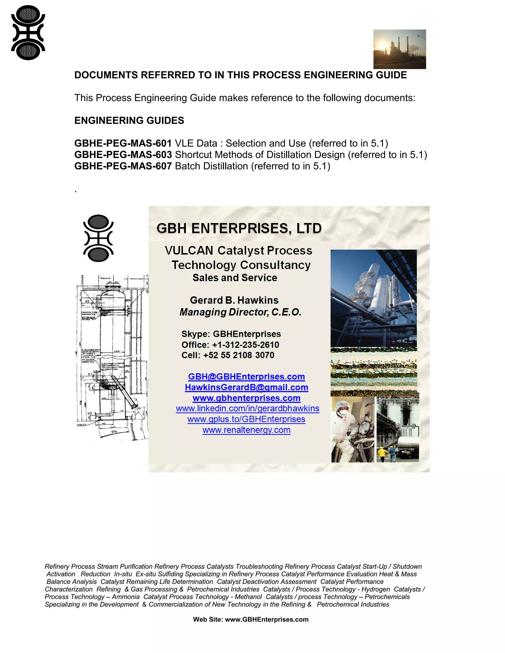 DOCUMENTS REFERRED TO IN THIS PROCESS ENGINEERING GUIDE
This Process Engineering Guide makes reference to the following documents:
ENGINEERING GUIDES
GBHE-PEG-MAS-601 VLE Data : Selection and Use (referred to in 5.1)
GBHE-PEG-MAS-603 Shortcut Methods of Distillation Design (referred to in 5.1)
GBHE-PEG-MAS-607 Batch Distillation (referred to in 5.1)
.

Refinery Process Stream Purification Refinery Process Catalysts Troubleshooting Refinery Process Catalyst Start-Up / Shutdown
Activation Reduction In-situ Ex-situ Sulfiding Specializing in Refinery Process Catalyst Performance Evaluation Heat & Mass
Balance Analysis Catalyst Remaining Life Determination Catalyst Deactivation Assessment Catalyst Performance
Characterization Refining & Gas Processing & Petrochemical Industries Catalysts / Process Technology - Hydrogen Catalysts /
Process Technology – Ammonia Catalyst Process Technology - Methanol Catalysts / process Technology – Petrochemicals
Specializing in the Development & Commercialization of New Technology in the Refining & Petrochemical Industries
Web Site: www.GBHEnterprises.com

 