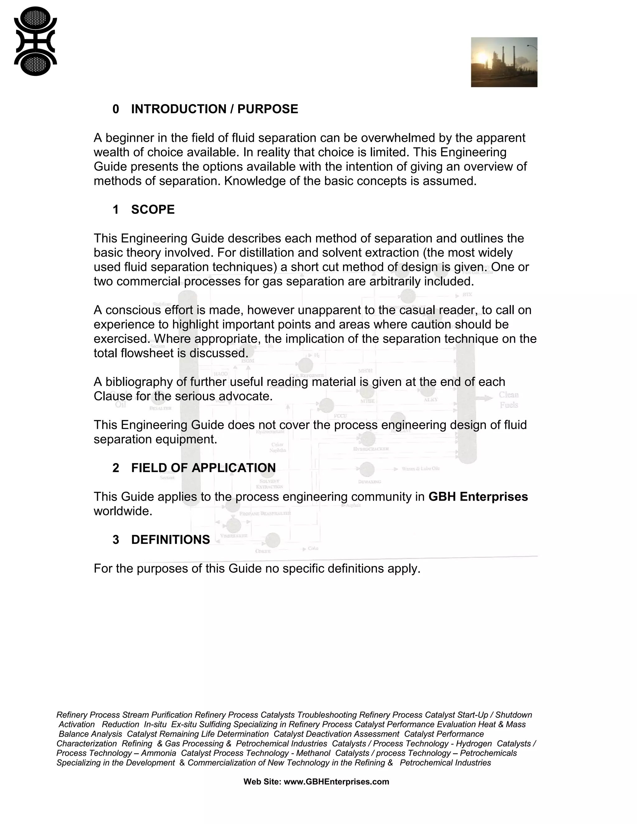 0 INTRODUCTION / PURPOSE
A beginner in the field of fluid separation can be overwhelmed by the apparent
wealth of choice available. In reality that choice is limited. This Engineering
Guide presents the options available with the intention of giving an overview of
methods of separation. Knowledge of the basic concepts is assumed.
1 SCOPE
This Engineering Guide describes each method of separation and outlines the
basic theory involved. For distillation and solvent extraction (the most widely
used fluid separation techniques) a short cut method of design is given. One or
two commercial processes for gas separation are arbitrarily included.
A conscious effort is made, however unapparent to the casual reader, to call on
experience to highlight important points and areas where caution should be
exercised. Where appropriate, the implication of the separation technique on the
total flowsheet is discussed.
A bibliography of further useful reading material is given at the end of each
Clause for the serious advocate.
This Engineering Guide does not cover the process engineering design of fluid
separation equipment.
2 FIELD OF APPLICATION
This Guide applies to the process engineering community in GBH Enterprises
worldwide.
3 DEFINITIONS
For the purposes of this Guide no specific definitions apply.

Refinery Process Stream Purification Refinery Process Catalysts Troubleshooting Refinery Process Catalyst Start-Up / Shutdown
Activation Reduction In-situ Ex-situ Sulfiding Specializing in Refinery Process Catalyst Performance Evaluation Heat & Mass
Balance Analysis Catalyst Remaining Life Determination Catalyst Deactivation Assessment Catalyst Performance
Characterization Refining & Gas Processing & Petrochemical Industries Catalysts / Process Technology - Hydrogen Catalysts /
Process Technology – Ammonia Catalyst Process Technology - Methanol Catalysts / process Technology – Petrochemicals
Specializing in the Development & Commercialization of New Technology in the Refining & Petrochemical Industries
Web Site: www.GBHEnterprises.com

 