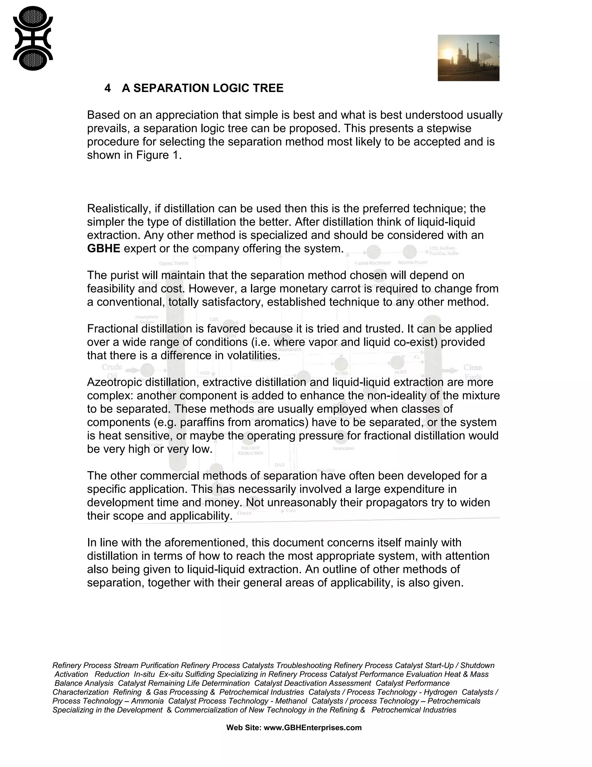 4 A SEPARATION LOGIC TREE
Based on an appreciation that simple is best and what is best understood usually
prevails, a separation logic tree can be proposed. This presents a stepwise
procedure for selecting the separation method most likely to be accepted and is
shown in Figure 1.

Realistically, if distillation can be used then this is the preferred technique; the
simpler the type of distillation the better. After distillation think of liquid-liquid
extraction. Any other method is specialized and should be considered with an
GBHE expert or the company offering the system.
The purist will maintain that the separation method chosen will depend on
feasibility and cost. However, a large monetary carrot is required to change from
a conventional, totally satisfactory, established technique to any other method.
Fractional distillation is favored because it is tried and trusted. It can be applied
over a wide range of conditions (i.e. where vapor and liquid co-exist) provided
that there is a difference in volatilities.
Azeotropic distillation, extractive distillation and liquid-liquid extraction are more
complex: another component is added to enhance the non-ideality of the mixture
to be separated. These methods are usually employed when classes of
components (e.g. paraffins from aromatics) have to be separated, or the system
is heat sensitive, or maybe the operating pressure for fractional distillation would
be very high or very low.
The other commercial methods of separation have often been developed for a
specific application. This has necessarily involved a large expenditure in
development time and money. Not unreasonably their propagators try to widen
their scope and applicability.
In line with the aforementioned, this document concerns itself mainly with
distillation in terms of how to reach the most appropriate system, with attention
also being given to liquid-liquid extraction. An outline of other methods of
separation, together with their general areas of applicability, is also given.

Refinery Process Stream Purification Refinery Process Catalysts Troubleshooting Refinery Process Catalyst Start-Up / Shutdown
Activation Reduction In-situ Ex-situ Sulfiding Specializing in Refinery Process Catalyst Performance Evaluation Heat & Mass
Balance Analysis Catalyst Remaining Life Determination Catalyst Deactivation Assessment Catalyst Performance
Characterization Refining & Gas Processing & Petrochemical Industries Catalysts / Process Technology - Hydrogen Catalysts /
Process Technology – Ammonia Catalyst Process Technology - Methanol Catalysts / process Technology – Petrochemicals
Specializing in the Development & Commercialization of New Technology in the Refining & Petrochemical Industries
Web Site: www.GBHEnterprises.com

 