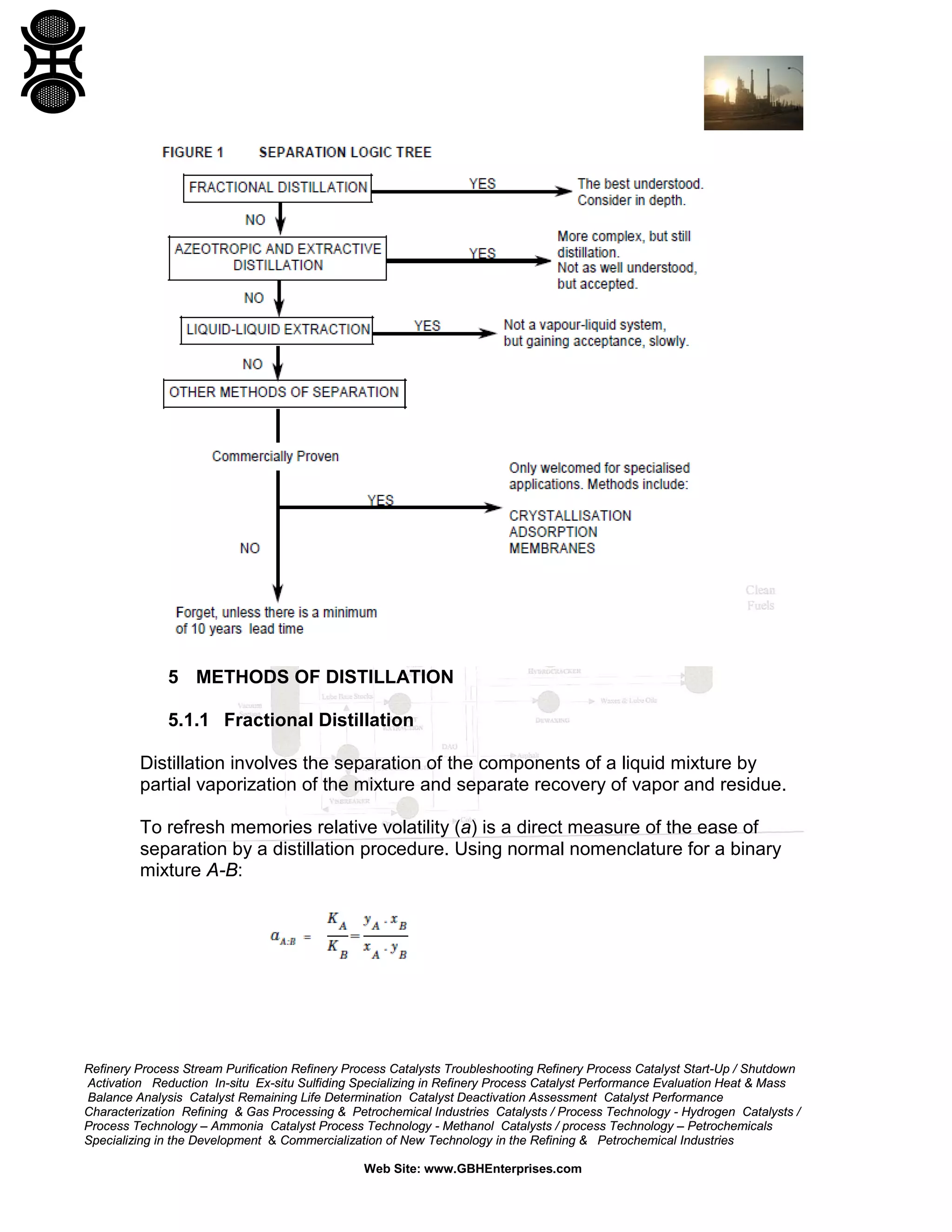 5 METHODS OF DISTILLATION
5.1.1 Fractional Distillation
Distillation involves the separation of the components of a liquid mixture by
partial vaporization of the mixture and separate recovery of vapor and residue.
To refresh memories relative volatility (a) is a direct measure of the ease of
separation by a distillation procedure. Using normal nomenclature for a binary
mixture A-B:

Refinery Process Stream Purification Refinery Process Catalysts Troubleshooting Refinery Process Catalyst Start-Up / Shutdown
Activation Reduction In-situ Ex-situ Sulfiding Specializing in Refinery Process Catalyst Performance Evaluation Heat & Mass
Balance Analysis Catalyst Remaining Life Determination Catalyst Deactivation Assessment Catalyst Performance
Characterization Refining & Gas Processing & Petrochemical Industries Catalysts / Process Technology - Hydrogen Catalysts /
Process Technology – Ammonia Catalyst Process Technology - Methanol Catalysts / process Technology – Petrochemicals
Specializing in the Development & Commercialization of New Technology in the Refining & Petrochemical Industries
Web Site: www.GBHEnterprises.com

 