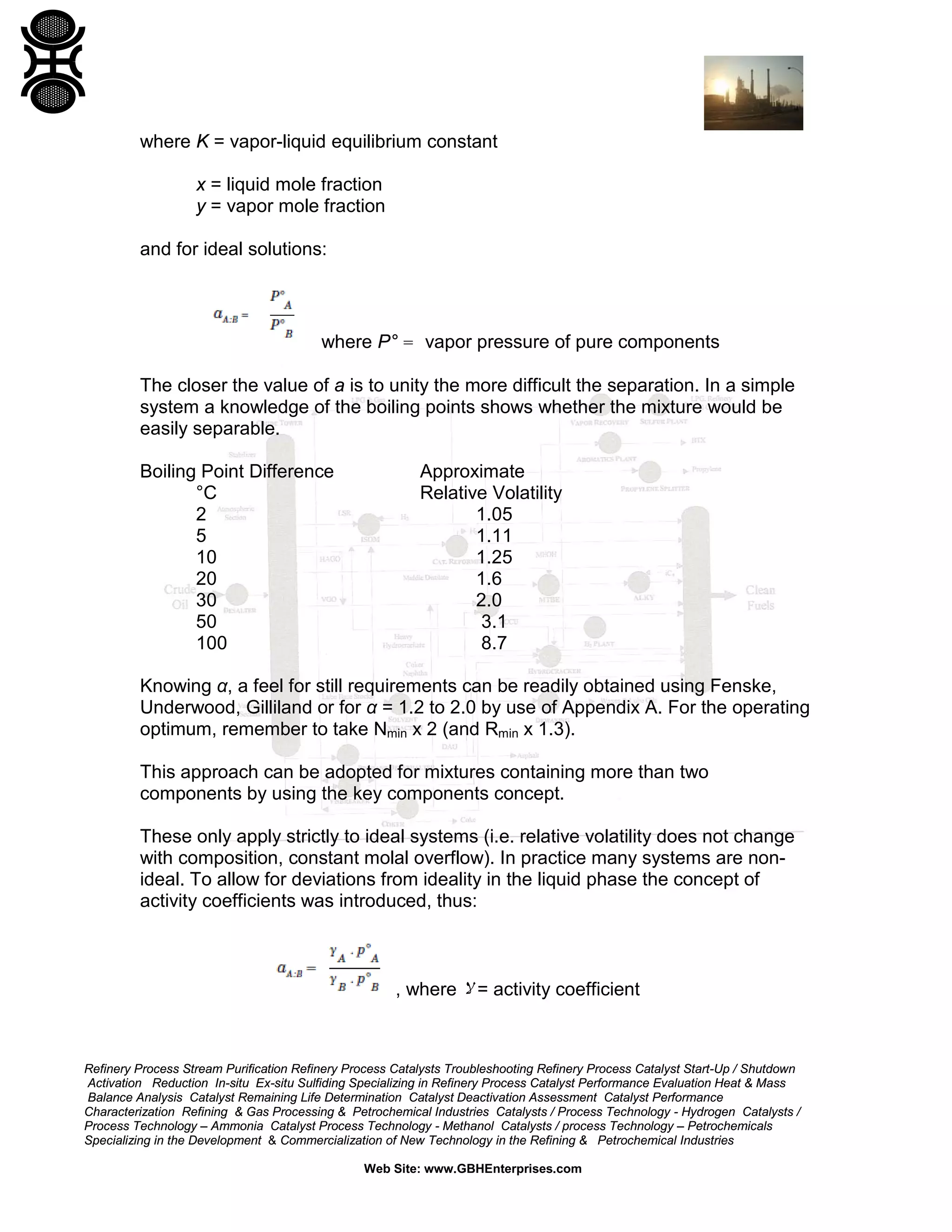 where K = vapor-liquid equilibrium constant
x = liquid mole fraction
y = vapor mole fraction
and for ideal solutions:

where P° = vapor pressure of pure components
The closer the value of a is to unity the more difficult the separation. In a simple
system a knowledge of the boiling points shows whether the mixture would be
easily separable.
Boiling Point Difference
°C
2
5
10
20
30
50
100

Approximate
Relative Volatility
1.05
1.11
1.25
1.6
2.0
3.1
8.7

Knowing α, a feel for still requirements can be readily obtained using Fenske,
Underwood, Gilliland or for α = 1.2 to 2.0 by use of Appendix A. For the operating
optimum, remember to take Nmin x 2 (and Rmin x 1.3).
This approach can be adopted for mixtures containing more than two
components by using the key components concept.
These only apply strictly to ideal systems (i.e. relative volatility does not change
with composition, constant molal overflow). In practice many systems are nonideal. To allow for deviations from ideality in the liquid phase the concept of
activity coefficients was introduced, thus:

, where ‫ = ﻻ‬activity coefficient

Refinery Process Stream Purification Refinery Process Catalysts Troubleshooting Refinery Process Catalyst Start-Up / Shutdown
Activation Reduction In-situ Ex-situ Sulfiding Specializing in Refinery Process Catalyst Performance Evaluation Heat & Mass
Balance Analysis Catalyst Remaining Life Determination Catalyst Deactivation Assessment Catalyst Performance
Characterization Refining & Gas Processing & Petrochemical Industries Catalysts / Process Technology - Hydrogen Catalysts /
Process Technology – Ammonia Catalyst Process Technology - Methanol Catalysts / process Technology – Petrochemicals
Specializing in the Development & Commercialization of New Technology in the Refining & Petrochemical Industries
Web Site: www.GBHEnterprises.com

 