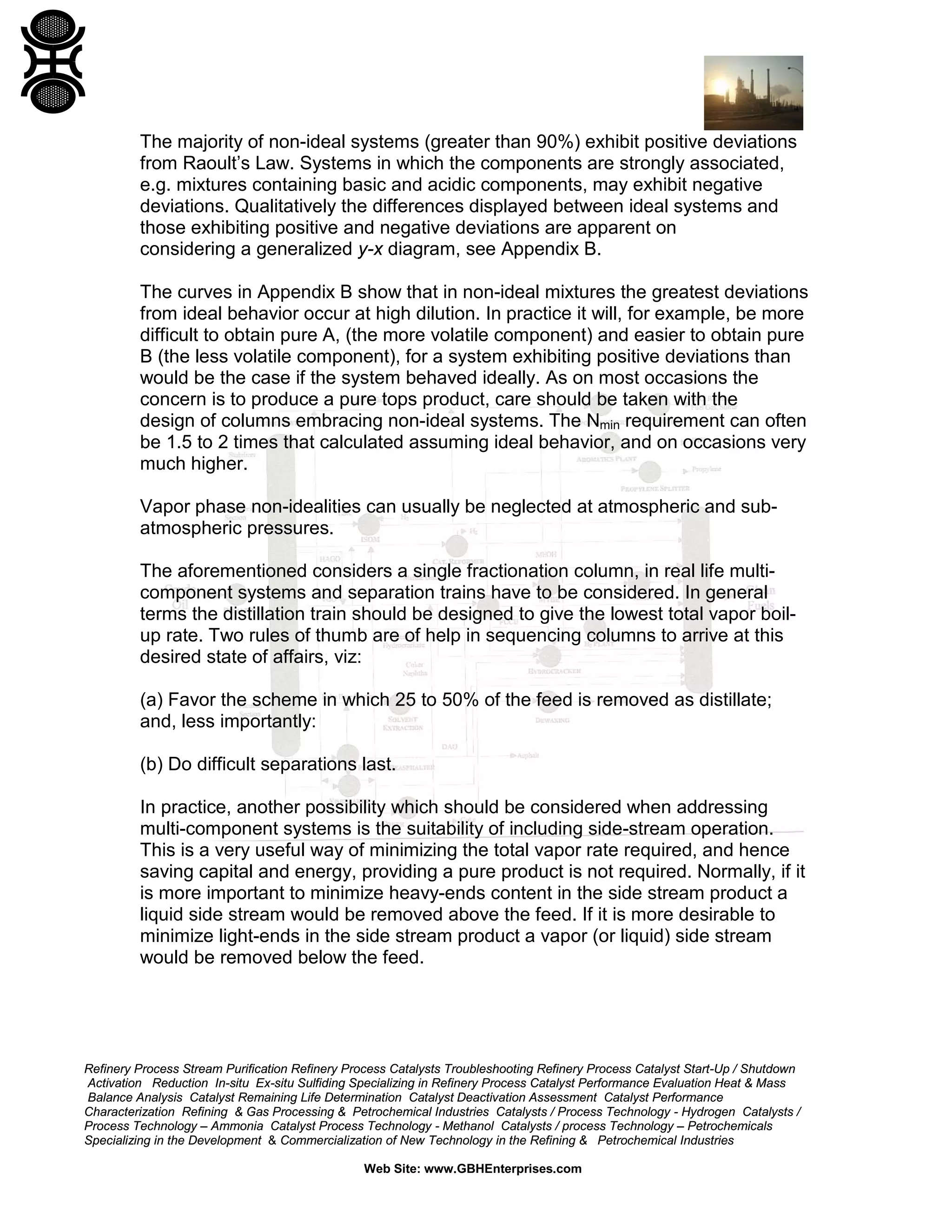 The majority of non-ideal systems (greater than 90%) exhibit positive deviations
from Raoult’s Law. Systems in which the components are strongly associated,
e.g. mixtures containing basic and acidic components, may exhibit negative
deviations. Qualitatively the differences displayed between ideal systems and
those exhibiting positive and negative deviations are apparent on
considering a generalized y-x diagram, see Appendix B.
The curves in Appendix B show that in non-ideal mixtures the greatest deviations
from ideal behavior occur at high dilution. In practice it will, for example, be more
difficult to obtain pure A, (the more volatile component) and easier to obtain pure
B (the less volatile component), for a system exhibiting positive deviations than
would be the case if the system behaved ideally. As on most occasions the
concern is to produce a pure tops product, care should be taken with the
design of columns embracing non-ideal systems. The Nmin requirement can often
be 1.5 to 2 times that calculated assuming ideal behavior, and on occasions very
much higher.
Vapor phase non-idealities can usually be neglected at atmospheric and subatmospheric pressures.
The aforementioned considers a single fractionation column, in real life multicomponent systems and separation trains have to be considered. In general
terms the distillation train should be designed to give the lowest total vapor boilup rate. Two rules of thumb are of help in sequencing columns to arrive at this
desired state of affairs, viz:
(a) Favor the scheme in which 25 to 50% of the feed is removed as distillate;
and, less importantly:
(b) Do difficult separations last.
In practice, another possibility which should be considered when addressing
multi-component systems is the suitability of including side-stream operation.
This is a very useful way of minimizing the total vapor rate required, and hence
saving capital and energy, providing a pure product is not required. Normally, if it
is more important to minimize heavy-ends content in the side stream product a
liquid side stream would be removed above the feed. If it is more desirable to
minimize light-ends in the side stream product a vapor (or liquid) side stream
would be removed below the feed.

Refinery Process Stream Purification Refinery Process Catalysts Troubleshooting Refinery Process Catalyst Start-Up / Shutdown
Activation Reduction In-situ Ex-situ Sulfiding Specializing in Refinery Process Catalyst Performance Evaluation Heat & Mass
Balance Analysis Catalyst Remaining Life Determination Catalyst Deactivation Assessment Catalyst Performance
Characterization Refining & Gas Processing & Petrochemical Industries Catalysts / Process Technology - Hydrogen Catalysts /
Process Technology – Ammonia Catalyst Process Technology - Methanol Catalysts / process Technology – Petrochemicals
Specializing in the Development & Commercialization of New Technology in the Refining & Petrochemical Industries
Web Site: www.GBHEnterprises.com

 