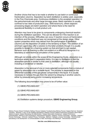 Another choice that has to be made is whether to use batch or continuous
fractionation columns. Separation by batch distillation is widely used, especially
in the Fine Chemicals area. Continuous distillation is the accepted operation in
the petrochemicals and other large tonnage areas. Batch operation is usually
confined to low rates of production (say, 3000 te/annum), where adjacent
processing stages are batch operation and where there is the need for
operational flexibility in a multi product unit.
Attention may have to be given to components undergoing chemical reaction
during the distillation operation. This can be allowed for if the reaction is an
intention of the process. Difficulties can occur if reaction occurs at fractionation
conditions and this likelihood was not recognized at the design stage. Other
system properties which may detract from the performance of distillation
columns are the deposition of solids or the tendency to foam. The addition of an
anti-foam agent may offer a solution to the latter problem, though it is usually
possible to design for a foaming system so that anti-foam is not needed.
Behavior such as foaming is often not evident or is difficult to recognize in a
laboratory or semi-technical simulation of the system.
Although not strictly within the scope of this Engineering Guide, absorption is a
technique widely used in separation trains. It is akin to distillation in that the
absorption column is similar to that used in distillation, although not usually
including a condenser or reboiler.
Absorption is the removal of one or more selected components from a mixture of
gases by absorption into a suitable liquid. The process is dependent on the
differential solubility of the gas phase components in the liquid. It is usually
necessary to remove the gas from the solvent by stripping in another column,
either by pressure swing and/or increasing temperature.
The following documentation may prove to be of further value:
(1) GBHE-PEG-MAS-607
(2) GBHE-PEG-MAS-601
(3) GBHE-PEG-MAS-603
(4) Distillation systems design procedure, GBHE Engineering Group.

Refinery Process Stream Purification Refinery Process Catalysts Troubleshooting Refinery Process Catalyst Start-Up / Shutdown
Activation Reduction In-situ Ex-situ Sulfiding Specializing in Refinery Process Catalyst Performance Evaluation Heat & Mass
Balance Analysis Catalyst Remaining Life Determination Catalyst Deactivation Assessment Catalyst Performance
Characterization Refining & Gas Processing & Petrochemical Industries Catalysts / Process Technology - Hydrogen Catalysts /
Process Technology – Ammonia Catalyst Process Technology - Methanol Catalysts / process Technology – Petrochemicals
Specializing in the Development & Commercialization of New Technology in the Refining & Petrochemical Industries
Web Site: www.GBHEnterprises.com

 