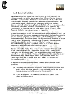 5.1.3 Extractive Distillation
Extractive distillation is based upon the addition of an extractive agent to a
mixture preferably containing two components of different chemical structure.
The added agent enhances the deviation from ideality or activity coefficient of
one component relative to the other, ie. it enhances the relative volatility. The
resulting difference in volatility permits fractionation which may not have
been economically attractive using fractional distillation. In some cases extractive
distillation is used where classes of components are to be separated (eg
paraffins from aromatics) where the boiling point spread could be such that
fractional distillation in one column would be impossible.
The extractive agent is chosen such that its volatility is low relative to those of the
feed components. The solvent is always introduced above the fresh feed stage in
order to maintain a high solvent concentration, which can be assumed to be
constant throughout most of the column. Usually in extractive distillation, 40 to 90
mole % solvent is required in the liquid phase to maximize the difference in
volatilities between the feed components. A typical y-x diagram, on a
solvent free basis, is given in Appendix D. Vapor-liquid equilibria data are
essential for design of an extractive distillation column.
Solvent is not fed to the top stage because a few plates should be provided
above the solvent entry point to reduce the concentration of solvent in the
overheads to an acceptable level. Feed is usually introduced to the column in
vapor form as liquid feed dilutes the descending solvent and reduces the solvent
concentration in the bottom section. Reflux at the top of the column also
dilutes the solvent, and increased reflux is not always synonymous with
increased separation.
In addition to being easily separable from the feed components the solvent
should be:
(a) Completely miscible with the top product under top plate conditions, ie the
solvent should not be too selective. The appearance of a second liquid
phase gives an unwanted decrease in relative volatility.
(b) Incapable of forming azeotropes with the feed components in the
extractive distillation zone.

Refinery Process Stream Purification Refinery Process Catalysts Troubleshooting Refinery Process Catalyst Start-Up / Shutdown
Activation Reduction In-situ Ex-situ Sulfiding Specializing in Refinery Process Catalyst Performance Evaluation Heat & Mass
Balance Analysis Catalyst Remaining Life Determination Catalyst Deactivation Assessment Catalyst Performance
Characterization Refining & Gas Processing & Petrochemical Industries Catalysts / Process Technology - Hydrogen Catalysts /
Process Technology – Ammonia Catalyst Process Technology - Methanol Catalysts / process Technology – Petrochemicals
Specializing in the Development & Commercialization of New Technology in the Refining & Petrochemical Industries
Web Site: www.GBHEnterprises.com

 
