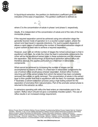 In liquid-liquid extraction, the partition (or distribution) coefficient gives an
indication of the ease of separation. The partition coefficient is defined as:

where C is the concentration of solute in phase I and phase II, respectively.
Ideally, K is independent of the concentration of solute and of the ratio of the two
immiscible phases.
If the required separation cannot be achieved using one extraction stage the
generally favored mode of operation is in a counter-current system, where the
solvent and feed travel in opposite directions. For such a system Appendix E
allows a rapid means of estimating the number of theoretical extraction stages at
a given solvent to feed ratio to achieve a required separation.
However, even with an infinite number of stages the richest extract layer is that in
equilibrium with feed. As a rule the richer the feed in extractable components the
richer will be the equilibrium extract layer in these substances and the sharper
the separation. The shortcomings of liquid-liquid extraction without reflux are
therefore obvious, this applies particularly to a feed lean in extractable
components.
What cannot be achieved by increasing the number of stages can be
accomplished by means of reflux. In a feed lean in extractable components the
use of extract reflux would give a sharper separation. Extract reflux involves
returning part of the extract phase from which the solvent has been completely
removed (the solute) or partly removed. The concentration of solute in the extract
layer is then greater than that in equilibrium with the feed. For example, Appendix
F illustrates a solvent extraction process using a high boiling solvent for the
separation of aromatics from non-aromatics. Part of the aromatic extract phase is
returned to the extractor as reflux.
In extractors operating with reflux the feed enters an intermediate point in the
system. Reflux return should not give a completely miscible system. The use of
reflux results in an increased energy requirement.

Refinery Process Stream Purification Refinery Process Catalysts Troubleshooting Refinery Process Catalyst Start-Up / Shutdown
Activation Reduction In-situ Ex-situ Sulfiding Specializing in Refinery Process Catalyst Performance Evaluation Heat & Mass
Balance Analysis Catalyst Remaining Life Determination Catalyst Deactivation Assessment Catalyst Performance
Characterization Refining & Gas Processing & Petrochemical Industries Catalysts / Process Technology - Hydrogen Catalysts /
Process Technology – Ammonia Catalyst Process Technology - Methanol Catalysts / process Technology – Petrochemicals
Specializing in the Development & Commercialization of New Technology in the Refining & Petrochemical Industries
Web Site: www.GBHEnterprises.com

 