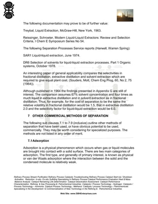 The following documentation may prove to be of further value:
Treybal, Liquid Extraction, McGraw-Hill, New York, 1963.
Reissinger, Schroeter, Modern Liquid-Liquid Extractors: Review and Selection
Criteria, I Chem E Symposium Series No 54.
The following Separation Processes Service reports (Harwell, Warren Spring):
SAR1 Liquid-liquid extraction, June 1974.
DR6 Selection of solvents for liquid-liquid extraction processes. Part 1 Organic
systems, October 1978.
An interesting paper of general applicability compares the selectivities in
fractional distillation, extractive distillation and solvent extraction which are
required to give equal plant cost. (Souders, Mott, Chem Eng Prog, 60, No 2, 75
(1964)).
Although published in 1964 the findings presented in Appendix G are still of
interest. The comparison assumes 67% solvent concentration and four times as
much liquid in extractive distillation and in solvent extraction as in fractional
distillation. Thus, for example, for the cost of separation to be the same the
relative volatility in fractional distillation would be 1.5, that in extractive distillation
2.0 and the selectivity factor for liquid-liquid extraction would be 6.0.
7 OTHER COMMERCIAL METHODS OF SEPARATION
The following sub clauses 7.1 to 7.9 (inclusive) outline other methods of
separation that have been used, or have obvious potential to be used,
commercially. They may be worth considering for specialized purposes. The
methods are not listed in any order of merit.
7.1 Adsorption
Adsorption is a physical phenomenon which occurs when gas or liquid molecules
are brought into contact with a solid surface. There are two main categories of
adsorption. The first type, and generally of primary interest, is known as physical
or van der Waals adsorption where the interaction between the solid and the
condensed molecule is relatively weak.

Refinery Process Stream Purification Refinery Process Catalysts Troubleshooting Refinery Process Catalyst Start-Up / Shutdown
Activation Reduction In-situ Ex-situ Sulfiding Specializing in Refinery Process Catalyst Performance Evaluation Heat & Mass
Balance Analysis Catalyst Remaining Life Determination Catalyst Deactivation Assessment Catalyst Performance
Characterization Refining & Gas Processing & Petrochemical Industries Catalysts / Process Technology - Hydrogen Catalysts /
Process Technology – Ammonia Catalyst Process Technology - Methanol Catalysts / process Technology – Petrochemicals
Specializing in the Development & Commercialization of New Technology in the Refining & Petrochemical Industries
Web Site: www.GBHEnterprises.com

 