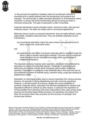 In this process the equilibrium between solid and condensed molecule is
reversible and is rapidly attained when the temperature and pressure are
changed. The second type is called activated adsorption or chemisorption where
interaction is strong, the bonds formed being almost as strong as those in
chemical compounds. This type of adsorption is often irreversible.
Important adsorbents include activated carbon, aluminium oxide, silica gel and
molecular sieves. The latter are widely used in commercial applications.
Molecular sieves function as physical adsorbents, they are highly efficient, easily
regenerable, crystalline silica-aluminas. They can facilitate separation by two
mechanisms :
(a) conventional adsorption where the sieve shows a strong preference for
polar compounds, particularly water;
and
(b) separation by size where only those molecules able to migrate through the
sieve’s pore or window opening are retained. The pore size of a particular
molecular sieve can be controlled accurately within a small range of
molecular dimensions.
The adsorption process requires cyclic operation, adsorption being followed by
desorption to recover the adsorbed species. The length of operating cycle
determines the number of beds which should be used to allow continuous
operation. Desorption is usually the most inefficient step in the cycle and can be
accomplished by means of thermal swing, pressure swing, purge gas stripping or
displacement cycles.
Adsorption is a technique widely used to remove impurities from various process
streams, for example in drying, sweetening and color removing operations.
However, in the last quarter of a century, largely due to the availability of
synthetic molecular sieves, adsorption has become established for specific bulk
separations difficult to achieve by other means. In particular the separation of
normal paraffins from admixture with other hydrocarbons (the vapor phase IsoSiv
process and the liquid phase Molex process), the separation of p-xylene from
other C8 aromatics (the Parex process) and the recovery of hydrogen from
process gas streams.

Refinery Process Stream Purification Refinery Process Catalysts Troubleshooting Refinery Process Catalyst Start-Up / Shutdown
Activation Reduction In-situ Ex-situ Sulfiding Specializing in Refinery Process Catalyst Performance Evaluation Heat & Mass
Balance Analysis Catalyst Remaining Life Determination Catalyst Deactivation Assessment Catalyst Performance
Characterization Refining & Gas Processing & Petrochemical Industries Catalysts / Process Technology - Hydrogen Catalysts /
Process Technology – Ammonia Catalyst Process Technology - Methanol Catalysts / process Technology – Petrochemicals
Specializing in the Development & Commercialization of New Technology in the Refining & Petrochemical Industries
Web Site: www.GBHEnterprises.com

 