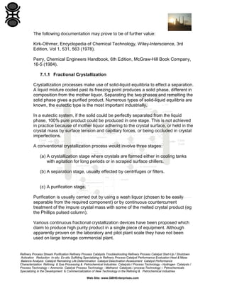 The following documentation may prove to be of further value:
Kirk-Othmer, Encyclopedia of Chemical Technology, Wiley-Interscience, 3rd
Edition, Vol 1, 531, 563 (1978).
Perry, Chemical Engineers Handbook, 6th Edition, McGraw-Hill Book Company,
16-5 (1984).
7.1.1 Fractional Crystallization
Crystallization processes make use of solid-liquid equilibria to effect a separation.
A liquid mixture cooled past its freezing point produces a solid phase, different in
composition from the mother liquor. Separating the two phases and remelting the
solid phase gives a purified product. Numerous types of solid-liquid equilibria are
known, the eutectic type is the most important industrially.
In a eutectic system, if the solid could be perfectly separated from the liquid
phase, 100% pure product could be produced in one stage. This is not achieved
in practice because of mother liquor adhering to the crystal surface, or held in the
crystal mass by surface tension and capillary forces, or being occluded in crystal
imperfections.
A conventional crystallization process would involve three stages:
(a) A crystallization stage where crystals are formed either in cooling tanks
with agitation for long periods or in scraped surface chillers.
(b) A separation stage, usually effected by centrifuges or filters.

(c) A purification stage.
Purification is usually carried out by using a wash liquor (chosen to be easily
separable from the required component) or by continuous countercurrent
treatment of the impure crystal mass with some of the melted crystal product (eg
the Phillips pulsed column).
Various continuous fractional crystallization devices have been proposed which
claim to produce high purity product in a single piece of equipment. Although
apparently proven on the laboratory and pilot plant scale they have not been
used on large tonnage commercial plant.

Refinery Process Stream Purification Refinery Process Catalysts Troubleshooting Refinery Process Catalyst Start-Up / Shutdown
Activation Reduction In-situ Ex-situ Sulfiding Specializing in Refinery Process Catalyst Performance Evaluation Heat & Mass
Balance Analysis Catalyst Remaining Life Determination Catalyst Deactivation Assessment Catalyst Performance
Characterization Refining & Gas Processing & Petrochemical Industries Catalysts / Process Technology - Hydrogen Catalysts /
Process Technology – Ammonia Catalyst Process Technology - Methanol Catalysts / process Technology – Petrochemicals
Specializing in the Development & Commercialization of New Technology in the Refining & Petrochemical Industries
Web Site: www.GBHEnterprises.com

 