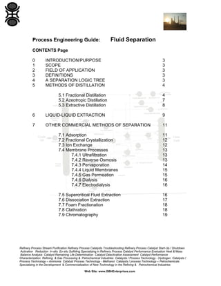Process Engineering Guide:

Fluid Separation

CONTENTS Page
0
1
2
3
4
5

INTRODUCTION/PURPOSE
SCOPE
FIELD OF APPLICATION
DEFINITIONS
A SEPARATION LOGIC TREE
METHODS OF DISTILLATION
5.1 Fractional Distillation
5.2 Azeotropic Distillation
5.3 Extractive Distillation

3
3
3
3
3
4
4
7
8

6

LIQUID-LIQUID EXTRACTION

9

7

OTHER COMMERCIAL METHODS OF SEPARATION

11

7.1 Adsorption
7.2 Fractional Crystallization
7.3 Ion Exchange
7.4 Membrane Processes
7.4.1 Ultrafiltration
7.4.2 Reverse Osmosis
7.4.3 Pervaporation
7.4.4 Liquid Membranes
7.4.5 Gas Permeation
7.4.6 Dialysis
7.4.7 Electrodialysis

11
12
12
13
13
13
14
15
15
16
16

7.5 Supercritical Fluid Extraction
7.6 Dissociation Extraction
7.7 Foam Fractionation
7.8 Clathration
7.9 Chromatography

16
17
18
18
19

Refinery Process Stream Purification Refinery Process Catalysts Troubleshooting Refinery Process Catalyst Start-Up / Shutdown
Activation Reduction In-situ Ex-situ Sulfiding Specializing in Refinery Process Catalyst Performance Evaluation Heat & Mass
Balance Analysis Catalyst Remaining Life Determination Catalyst Deactivation Assessment Catalyst Performance
Characterization Refining & Gas Processing & Petrochemical Industries Catalysts / Process Technology - Hydrogen Catalysts /
Process Technology – Ammonia Catalyst Process Technology - Methanol Catalysts / process Technology – Petrochemicals
Specializing in the Development & Commercialization of New Technology in the Refining & Petrochemical Industries
Web Site: www.GBHEnterprises.com

 