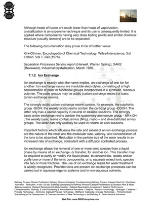 Although heats of fusion are much lower than heats of vaporization,
crystallization is an expensive technique and its use is consequently limited. It is
applied where components having very close boiling points and similar chemical
structure (usually isomers) are to be separated.
The following documentation may prove to be of further value:
Kirk-Othmer, Encyclopedia of Chemical Technology, Wiley-Interscience, 3rd
Edition, Vol 7, 243 (1978).
Separation Processes Service report (Harwell, Warren Spring), SAR2
(Reviewed), Industrial crystallization, March 1986.
7.1.2 Ion Exchange
Ion exchange is exactly what the name implies, an exchange of one ion for
another. Ion exchange resins are insoluble electrolytes, consisting of a high
concentration of polar or functional groups incorporated in a synthetic, resinous
polymer. The polar groups may be acidic (cation exchange resins) or basic
(anion exchange resins).
The strongly acidic cation exchange resins contain, for example, the sulphonic
group -S03H; the weakly acidic resins contain the carboxyl group -COOH. The
latter only has a useful capacity in neutral or alkaline solutions. The strongly
basic anion exchange resins contain the quaternary ammonium group - NR+30H; the weakly basic resins contain amino (NH2), mono – and di-substituted amino
groups. The latter can only usefully be used in neutral or acid solutions.
Important factors which influence the rate and extent of an ion exchange process
are the nature of the resin and the molecular size, valency, and concentration of
the ions to be absorbed. Reduction in the particle size of the resin results in an
increased rate of exchange, consistent with a diffusion controlled process.
Ion exchange allows the removal of one or more ionic species from a liquid
phase by means of an exchange, or transfer, for another ion. This transfer may
be required to purify or modify the liquid phase, to concentrate, isolate and/or
purify one or more of the ionic components, or to separate mixed ionic species
into two or more fractions. The use of ion exchange resins for water treatment
is widely recognized. Provided ions are present ion exchange processes can be
carried out in aqueous-organic systems and in non-aqueous solvents.

Refinery Process Stream Purification Refinery Process Catalysts Troubleshooting Refinery Process Catalyst Start-Up / Shutdown
Activation Reduction In-situ Ex-situ Sulfiding Specializing in Refinery Process Catalyst Performance Evaluation Heat & Mass
Balance Analysis Catalyst Remaining Life Determination Catalyst Deactivation Assessment Catalyst Performance
Characterization Refining & Gas Processing & Petrochemical Industries Catalysts / Process Technology - Hydrogen Catalysts /
Process Technology – Ammonia Catalyst Process Technology - Methanol Catalysts / process Technology – Petrochemicals
Specializing in the Development & Commercialization of New Technology in the Refining & Petrochemical Industries
Web Site: www.GBHEnterprises.com

 