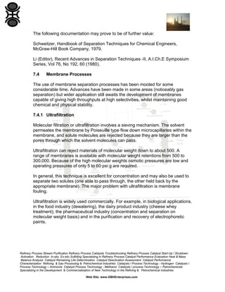 The following documentation may prove to be of further value:
Schweitzer, Handbook of Separation Techniques for Chemical Engineers,
McGraw-Hill Book Company, 1979.
Li (Editor), Recent Advances in Separation Techniques -II, A.I.Ch.E Symposium
Series, Vol 76, No 192, 60 (1980).
7.4

Membrane Processes

The use of membrane separation processes has been mooted for some
considerable time. Advances have been made in some areas (noticeably gas
separation) but wider application still awaits the development of membranes
capable of giving high throughputs at high selectivities, whilst maintaining good
chemical and physical stability.
7.4.1 Ultrafiltration
Molecular filtration or ultrafiltration involves a sieving mechanism. The solvent
permeates the membrane by Poiseuille type flow down microcapillaries within the
membrane, and solute molecules are rejected because they are larger than the
pores through which the solvent molecules can pass.
Ultrafiltration can reject materials of molecular weight down to about 500. A
range of membranes is available with molecular weight retentions from 500 to
300,000. Because of the high molecular weights osmotic pressures are low and
operating pressures of only 5 to 60 psi g are required.
In general, this technique is excellent for concentration and may also be used to
separate two solutes (one able to pass through, the other held back by the
appropriate membrane). The major problem with ultrafiltration is membrane
fouling.
Ultrafiltration is widely used commercially. For example, in biological applications,
in the food industry (dewatering), the dairy product industry (cheese whey
treatment), the pharmaceutical industry (concentration and separation on
molecular weight basis) and in the purification and recovery of electrophoretic
paints.

Refinery Process Stream Purification Refinery Process Catalysts Troubleshooting Refinery Process Catalyst Start-Up / Shutdown
Activation Reduction In-situ Ex-situ Sulfiding Specializing in Refinery Process Catalyst Performance Evaluation Heat & Mass
Balance Analysis Catalyst Remaining Life Determination Catalyst Deactivation Assessment Catalyst Performance
Characterization Refining & Gas Processing & Petrochemical Industries Catalysts / Process Technology - Hydrogen Catalysts /
Process Technology – Ammonia Catalyst Process Technology - Methanol Catalysts / process Technology – Petrochemicals
Specializing in the Development & Commercialization of New Technology in the Refining & Petrochemical Industries
Web Site: www.GBHEnterprises.com

 