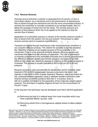 7.4.2 Reverse Osmosis
Osmosis occurs whenever a solution is separated from its solvent, or from a
more dilute solution, by a membrane and is the phenomenon of spontaneous
flow of solvent through the membrane and into the more concentrated solution. In
osmosis the membrane is normally considered to be semipermeable, that is it
allows the passage of solvent but not the solute. The osmotic pressure of a
solution is that pressure which has to be applied to the solution to stop the
osmotic flow of solvent.
Application of a hydrostatic pressure in excess of the osmotic pressure results in
flow of solvent from the solution into the pure solvent. This process is called
reverse osmosis (and on occasions hyperfiltration).
Transport of material through membranes under reverse osmosis conditions is
via a sorption diffusion process. The criterion for solubility is that like dissolves
like. Rejection of solute occurs largely because of its low solubility in the
membrane. Thus, it is the chemical similarity between diffusing species and
membrane that determine the direction of separation. The rate of permeation
is inversely proportional to the membrane thickness and is directly proportional to
the difference between applied and osmotic pressure. As pressure has little
effect on the solute rate, selectivity appears to improve as the applied pressure is
increased. The process is usually operated at 400 to 600 psi (25 to 40 bar)
pressure.
Reverse osmosis is used commercially for desalination and for brackish water
treatment (75% to 85% treated water recovery is normal in the latter). Salt
rejection is high at 95 to 99% in water treatment. However, selectivity factors for,
say, isopropanol-water separation using a cellulose acetate membrane under
reverse osmosis conditions tumble to less than 2. In practice, there is
still not a suitable membrane for the separation of low molecular weight organic
mixtures. The technique is used by Organics Division for the concentration of
Procion T-dyes.
In the long term this technique may be developed such that it will find application
in:
(a) Removing the bulk of a material away from trace impurities which may
have unwanted effects, eg odor, color.
(b) Removing solvent from a homogeneous catalyst stream to allow catalyst
recycle.
Refinery Process Stream Purification Refinery Process Catalysts Troubleshooting Refinery Process Catalyst Start-Up / Shutdown
Activation Reduction In-situ Ex-situ Sulfiding Specializing in Refinery Process Catalyst Performance Evaluation Heat & Mass
Balance Analysis Catalyst Remaining Life Determination Catalyst Deactivation Assessment Catalyst Performance
Characterization Refining & Gas Processing & Petrochemical Industries Catalysts / Process Technology - Hydrogen Catalysts /
Process Technology – Ammonia Catalyst Process Technology - Methanol Catalysts / process Technology – Petrochemicals
Specializing in the Development & Commercialization of New Technology in the Refining & Petrochemical Industries
Web Site: www.GBHEnterprises.com

 