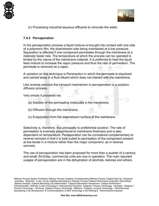 (c) Processing industrial aqueous effluents to renovate the water.

7.4.3 Pervaporation
In the pervaporation process a liquid mixture is brought into contact with one side
of a polymeric film, the downstream side being maintained at a low pressure.
Separation is affected if one component permeates through the membrane at a
relatively faster rate. The temperature at which the process can be operated is
limited by the nature of the membrane material. It is preferred to heat the liquid
feed mixture to increase the vapor pressure and thus the rate of permeation. The
permeate is removed as a vapor.
A variation on this technique is Perstraction in which the permeate is dissolved
and carried away in a fluid diluent which does not interact with the membrane.
Like reverse osmosis the transport mechanism in pervaporation is a sorptiondiffusion process.
Very simply it proceeds via:
(a) Solution of the permeating molecules in the membrane;
(b) Diffusion through the membrane;
(c) Evaporation from the downstream surface of the membrane.

Selectivity is, therefore, due principally to preferential sorption. The rate of
permeation is inversely proportional to membrane thickness and is also
dependent on temperature. Pervaporation can be considered complementary to
reverse osmosis in that it is best suited to permeation of the component present
at low levels in a mixture rather than the major component, as in reverse
osmosis.
The use of pervaporation has been proposed for more than a quarter of a century
and small, 6m3/day, commercial units are now in operation. The main reported
usages of pervaporation are in the dehydration of alcohols, ketones and ethers.

Refinery Process Stream Purification Refinery Process Catalysts Troubleshooting Refinery Process Catalyst Start-Up / Shutdown
Activation Reduction In-situ Ex-situ Sulfiding Specializing in Refinery Process Catalyst Performance Evaluation Heat & Mass
Balance Analysis Catalyst Remaining Life Determination Catalyst Deactivation Assessment Catalyst Performance
Characterization Refining & Gas Processing & Petrochemical Industries Catalysts / Process Technology - Hydrogen Catalysts /
Process Technology – Ammonia Catalyst Process Technology - Methanol Catalysts / process Technology – Petrochemicals
Specializing in the Development & Commercialization of New Technology in the Refining & Petrochemical Industries
Web Site: www.GBHEnterprises.com

 