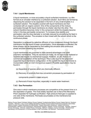 7.4.4 Liquid Membranes
A liquid membrane, or more accurately a liquid surfactant membrane, is a film
formed at an oil-water interface by a surfactant solution. Such films are formed by
dispersing the solution to be separated in the form of very small droplets in a
surfactant solution. The droplets covered with liquid membrane are then
contacted with an organic solvent. One of the components of the mixture
permeates through the liquid membrane at a faster rate than the other. The
solvent therefore becomes richer in this component whilst the droplets become
richer in the less permeable component. To increase drop stability and
permeation rate the drop diameter is normally reduced by emulsifying the feed in
the surfactant solution. The emulsion is then mixed with the solvent which is the
continuous phase.
Separation is achieved by selective diffusion of one component through the liquid
membrane into the liquid of lower concentration. Once separation is effected, the
three phases can be separated by first settling the emulsion and continuous
phase and then breaking the emulsion.
Liquid membranes are purported to have several advantages over solid
polymeric membranes. They do not have pin holes, do not have to be replaced or
repaired and require no mechanical support. However, as yet, there is no
commercial exploitation of this technique. This is also true for the proposed
supported liquid membrane configuration. In this system the liquid membrane is
incorporated within an inert microporous support. Possible applications may be
found in:
(a) Separation of species which are chemically different;
(b) Recovery of products from low conversion processes by permeation of
components present in least amount;
(c) Removal of trace impurities, especially in waste water treatment.
7.4.5 Gas Permeation
One area in which membrane processes are competitive at the present time is in
the separation of gases. The most widely reported use is that of the Monsanto
Prism separator for hydrogen purification. High pressure feed gas is supplied to
one side of the membrane. Permeate accumulates on the membrane low
pressure side.
Refinery Process Stream Purification Refinery Process Catalysts Troubleshooting Refinery Process Catalyst Start-Up / Shutdown
Activation Reduction In-situ Ex-situ Sulfiding Specializing in Refinery Process Catalyst Performance Evaluation Heat & Mass
Balance Analysis Catalyst Remaining Life Determination Catalyst Deactivation Assessment Catalyst Performance
Characterization Refining & Gas Processing & Petrochemical Industries Catalysts / Process Technology - Hydrogen Catalysts /
Process Technology – Ammonia Catalyst Process Technology - Methanol Catalysts / process Technology – Petrochemicals
Specializing in the Development & Commercialization of New Technology in the Refining & Petrochemical Industries
Web Site: www.GBHEnterprises.com

 