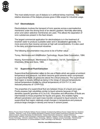 The most widely known use of dialysis is in artificial kidney machines. The
relative slowness of the dialysis process gives it little scope for industrial usage.

7.4.7 Electrodialysis
Electrodialysis involves the transport of ionic species across a permselective
membrane under the driving force of an electric gradient. Normally alternating
anion and cation selective membranes are used. This allows the separation of
ionic substances present in the feed stream.
The largest commercial application for electrodialysis is in the treatment of
brackish water to produce a potable water and in desalination generally. It is
more economic than reverse osmosis at high salt concentrations. It is also used
in the dairy and pharmaceutical industries.
The following documentation may prove to be of further value:
Torrey, Membrane and Ultrafiltration Technology, Noyes Data Corporation, 1984.
Hwang, Kammermeyer, Membranes in Separation, Vol VII, Techniques of
Chemistry, Wiley and Sons, 1984.

7.5

Supercritical Fluid Extraction

Supercritical fluid extraction refers to the use of fluids which are gases at ambient
temperature and pressure, but which become good solvents when compressed
to supercritical fluids (at pressures above the critical pressure). The supercritical
fluid region is loosely defined as being in the range of reduced temperatures
(actual temperature divided by critical temperature) of 0.9<Tr<1.4, and
reduced pressures of 1.0<Pr<5.0.
The properties of a supercritical fluid are between those of a liquid and a gas.
Fluids possess high solubilities similar to liquid solvents because of high
densities (specific gravities of 0.2 to 0.9). Viscosities and diffusivities of fluids are
intermediate to those properties for liquids and gases, this enables highly
efficient penetration and rapid mass transfer compared to liquid solvents. In the
supercritical fluid region relatively small changes in temperature and pressure
produce large changes in density and hence in solvent power.

Refinery Process Stream Purification Refinery Process Catalysts Troubleshooting Refinery Process Catalyst Start-Up / Shutdown
Activation Reduction In-situ Ex-situ Sulfiding Specializing in Refinery Process Catalyst Performance Evaluation Heat & Mass
Balance Analysis Catalyst Remaining Life Determination Catalyst Deactivation Assessment Catalyst Performance
Characterization Refining & Gas Processing & Petrochemical Industries Catalysts / Process Technology - Hydrogen Catalysts /
Process Technology – Ammonia Catalyst Process Technology - Methanol Catalysts / process Technology – Petrochemicals
Specializing in the Development & Commercialization of New Technology in the Refining & Petrochemical Industries
Web Site: www.GBHEnterprises.com

 