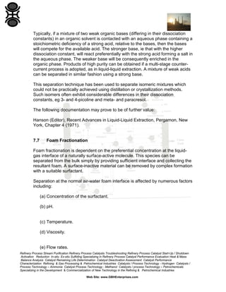 Typically, if a mixture of two weak organic bases (differing in their dissociation
constants) in an organic solvent is contacted with an aqueous phase containing a
stoichiometric deficiency of a strong acid, relative to the bases, then the bases
will compete for the available acid. The stronger base, ie that with the higher
dissociation constant, will react preferentially with the strong acid forming a salt in
the aqueous phase. The weaker base will be consequently enriched in the
organic phase. Products of high purity can be obtained if a multi-stage countercurrent process is adopted, as in liquid-liquid extraction. A mixture of weak acids
can be separated in similar fashion using a strong base.
This separation technique has been used to separate isomeric mixtures which
could not be practically achieved using distillation or crystallization methods.
Such isomers often exhibit considerable differences in their dissociation
constants, eg 3- and 4-picoline and meta- and paracresol.
The following documentation may prove to be of further value:
Hanson (Editor), Recent Advances in Liquid-Liquid Extraction, Pergamon, New
York, Chapter 4 (1971).

7.7

Foam Fractionation

Foam fractionation is dependent on the preferential concentration at the liquidgas interface of a naturally surface-active molecule. This species can be
separated from the bulk simply by providing sufficient interface and collecting the
resultant foam. A surface-inactive material can be removed by complex formation
with a suitable surfactant.
Separation at the normal air-water foam interface is affected by numerous factors
including:
(a) Concentration of the surfactant.
(b) pH.

(c) Temperature.
(d) Viscosity.

(e) Flow rates.
Refinery Process Stream Purification Refinery Process Catalysts Troubleshooting Refinery Process Catalyst Start-Up / Shutdown
Activation Reduction In-situ Ex-situ Sulfiding Specializing in Refinery Process Catalyst Performance Evaluation Heat & Mass
Balance Analysis Catalyst Remaining Life Determination Catalyst Deactivation Assessment Catalyst Performance
Characterization Refining & Gas Processing & Petrochemical Industries Catalysts / Process Technology - Hydrogen Catalysts /
Process Technology – Ammonia Catalyst Process Technology - Methanol Catalysts / process Technology – Petrochemicals
Specializing in the Development & Commercialization of New Technology in the Refining & Petrochemical Industries
Web Site: www.GBHEnterprises.com

 