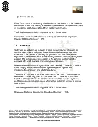 (f) Bubble size etc.

Foam fractionation is particularly useful when the concentration of the material to
be removed is low. The technique has been considered for the removal/recovery
of detergents, alcohols and phenol from waste water streams.
The following documentation may prove to be of further value:
Schweitzer, Handbook of Separation Techniques for Chemical Engineers,
McGraw-Hill Book Company, 1979.

7.8

Clathration

Clathrates (or adducts) are inclusion or cage-like compounds which can be
considered as organic molecular sieves. Organic clathrates can trap other
molecules in the cavities of their regular geometric structure. The resultant
crystalline molecular complex is stable although normal chemical bonding is not
present. The formation and dissociation of the complex can therefore be
achieved with small changes in temperature and pressure.
Different types of clathration agents have been identified. They exist in several
forms ranging from spherical cavities, layer complexes, crystals with
interconnecting chambers and tubular structures.
The ability of clathrates to separate molecules on the basis of their shape has
been used commercially. Urea adducts were used to separate normal from
branched-chain paraffins. This separation is now carried out using synthetic
zeolites (inorganic molecular sieves) which afford a cleaner, simpler to operate
total system.
The following documentation may prove to be of further value:
Bhatnagar, Clathrate Compounds, Chand and Company (1968).

Refinery Process Stream Purification Refinery Process Catalysts Troubleshooting Refinery Process Catalyst Start-Up / Shutdown
Activation Reduction In-situ Ex-situ Sulfiding Specializing in Refinery Process Catalyst Performance Evaluation Heat & Mass
Balance Analysis Catalyst Remaining Life Determination Catalyst Deactivation Assessment Catalyst Performance
Characterization Refining & Gas Processing & Petrochemical Industries Catalysts / Process Technology - Hydrogen Catalysts /
Process Technology – Ammonia Catalyst Process Technology - Methanol Catalysts / process Technology – Petrochemicals
Specializing in the Development & Commercialization of New Technology in the Refining & Petrochemical Industries
Web Site: www.GBHEnterprises.com

 