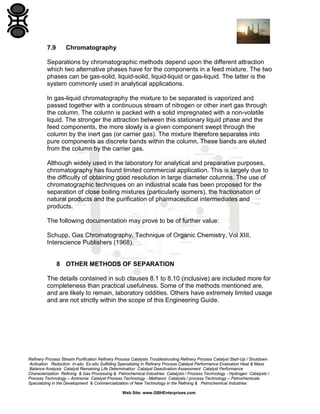 7.9

Chromatography

Separations by chromatographic methods depend upon the different attraction
which two alternative phases have for the components in a feed mixture. The two
phases can be gas-solid, liquid-solid, liquid-liquid or gas-liquid. The latter is the
system commonly used in analytical applications.
In gas-liquid chromatography the mixture to be separated is vaporized and
passed together with a continuous stream of nitrogen or other inert gas through
the column. The column is packed with a solid impregnated with a non-volatile
liquid. The stronger the attraction between this stationary liquid phase and the
feed components, the more slowly is a given component swept through the
column by the inert gas (or carrier gas). The mixture therefore separates into
pure components as discrete bands within the column. These bands are eluted
from the column by the carrier gas.
Although widely used in the laboratory for analytical and preparative purposes,
chromatography has found limited commercial application. This is largely due to
the difficulty of obtaining good resolution in large diameter columns. The use of
chromatographic techniques on an industrial scale has been proposed for the
separation of close boiling mixtures (particularly isomers), the fractionation of
natural products and the purification of pharmaceutical intermediates and
products.
The following documentation may prove to be of further value:
Schupp, Gas Chromatography, Technique of Organic Chemistry, Vol XIII,
Interscience Publishers (1968).

8 OTHER METHODS OF SEPARATION
The details contained in sub clauses 8.1 to 8.10 (inclusive) are included more for
completeness than practical usefulness. Some of the methods mentioned are,
and are likely to remain, laboratory oddities. Others have extremely limited usage
and are not strictly within the scope of this Engineering Guide.

Refinery Process Stream Purification Refinery Process Catalysts Troubleshooting Refinery Process Catalyst Start-Up / Shutdown
Activation Reduction In-situ Ex-situ Sulfiding Specializing in Refinery Process Catalyst Performance Evaluation Heat & Mass
Balance Analysis Catalyst Remaining Life Determination Catalyst Deactivation Assessment Catalyst Performance
Characterization Refining & Gas Processing & Petrochemical Industries Catalysts / Process Technology - Hydrogen Catalysts /
Process Technology – Ammonia Catalyst Process Technology - Methanol Catalysts / process Technology – Petrochemicals
Specializing in the Development & Commercialization of New Technology in the Refining & Petrochemical Industries
Web Site: www.GBHEnterprises.com

 