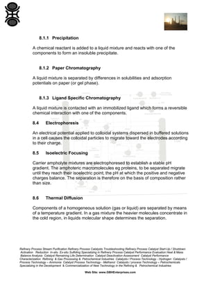 8.1.1 Precipitation
A chemical reactant is added to a liquid mixture and reacts with one of the
components to form an insoluble precipitate.

8.1.2 Paper Chromatography
A liquid mixture is separated by differences in solubilities and adsorption
potentials on paper (or gel phase).

8.1.3 Ligand Specific Chromatography
A liquid mixture is contacted with an immobilized ligand which forms a reversible
chemical interaction with one of the components.
8.4

Electrophoresis

An electrical potential applied to colloidal systems dispersed in buffered solutions
in a cell causes the colloidal particles to migrate toward the electrodes according
to their charge.
8.5

Isoelectric Focusing

Carrier ampholyte mixtures are electrophoresed to establish a stable pH
gradient. The amphoteric macromolecules eg proteins, to be separated migrate
until they reach their isoelectric point; the pH at which the positive and negative
charges balance. The separation is therefore on the basis of composition rather
than size.

8.6

Thermal Diffusion

Components of a homogeneous solution (gas or liquid) are separated by means
of a temperature gradient. In a gas mixture the heavier molecules concentrate in
the cold region, in liquids molecular shape determines the separation.

Refinery Process Stream Purification Refinery Process Catalysts Troubleshooting Refinery Process Catalyst Start-Up / Shutdown
Activation Reduction In-situ Ex-situ Sulfiding Specializing in Refinery Process Catalyst Performance Evaluation Heat & Mass
Balance Analysis Catalyst Remaining Life Determination Catalyst Deactivation Assessment Catalyst Performance
Characterization Refining & Gas Processing & Petrochemical Industries Catalysts / Process Technology - Hydrogen Catalysts /
Process Technology – Ammonia Catalyst Process Technology - Methanol Catalysts / process Technology – Petrochemicals
Specializing in the Development & Commercialization of New Technology in the Refining & Petrochemical Industries
Web Site: www.GBHEnterprises.com

 