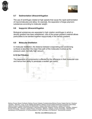 8.7

Sedimentation Ultracentrifugation

The use of centrifuges rotated at high speeds that cause the rapid sedimentation
of macromolecules and allow, for example, the separation of large polymeric
substances according to molecular weight.
8.8

Isopycnic Ultracentrifugation

Biological substances are separated in high rotation centrifuges in which a
density gradient has been established. Use of the proper gradient material allows
particulates to be banded together isopycnically in the density gradient.

8.9

Molecular Distillation

In molecular distillation, the distance between evaporating and condensing
surfaces is less than the mean free path of the molecules involved at the
pressure used, normally high vacuum.
8.10 Gel Filtration
The separation of components is effected by the difference in their molecular size
and hence their ability to penetrate a swollen gel matrix.

Refinery Process Stream Purification Refinery Process Catalysts Troubleshooting Refinery Process Catalyst Start-Up / Shutdown
Activation Reduction In-situ Ex-situ Sulfiding Specializing in Refinery Process Catalyst Performance Evaluation Heat & Mass
Balance Analysis Catalyst Remaining Life Determination Catalyst Deactivation Assessment Catalyst Performance
Characterization Refining & Gas Processing & Petrochemical Industries Catalysts / Process Technology - Hydrogen Catalysts /
Process Technology – Ammonia Catalyst Process Technology - Methanol Catalysts / process Technology – Petrochemicals
Specializing in the Development & Commercialization of New Technology in the Refining & Petrochemical Industries
Web Site: www.GBHEnterprises.com

 