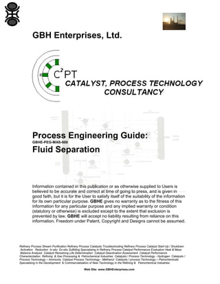 GBH Enterprises, Ltd.

Process Engineering Guide:
GBHE-PEG-MAS-600

Fluid Separation

Information contained in this publication or as otherwise supplied to Users is
believed to be accurate and correct at time of going to press, and is given in
good faith, but it is for the User to satisfy itself of the suitability of the information
for its own particular purpose. GBHE gives no warranty as to the fitness of this
information for any particular purpose and any implied warranty or condition
(statutory or otherwise) is excluded except to the extent that exclusion is
prevented by law. GBHE will accept no liability resulting from reliance on this
information. Freedom under Patent, Copyright and Designs cannot be assumed.

Refinery Process Stream Purification Refinery Process Catalysts Troubleshooting Refinery Process Catalyst Start-Up / Shutdown
Activation Reduction In-situ Ex-situ Sulfiding Specializing in Refinery Process Catalyst Performance Evaluation Heat & Mass
Balance Analysis Catalyst Remaining Life Determination Catalyst Deactivation Assessment Catalyst Performance
Characterization Refining & Gas Processing & Petrochemical Industries Catalysts / Process Technology - Hydrogen Catalysts /
Process Technology – Ammonia Catalyst Process Technology - Methanol Catalysts / process Technology – Petrochemicals
Specializing in the Development & Commercialization of New Technology in the Refining & Petrochemical Industries
Web Site: www.GBHEnterprises.com

 