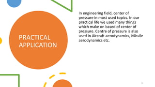 PRACTICAL
APPLICATION
In engineering field, center of
pressure in most used topics. In our
practical life we used many things
which make on based of center of
pressure. Centre of pressure is also
used in Aircraft aerodynamics, Missile
aerodynamics etc.
15
 