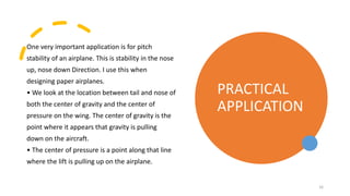 One very important application is for pitch
stability of an airplane. This is stability in the nose
up, nose down Direction. I use this when
designing paper airplanes.
• We look at the location between tail and nose of
both the center of gravity and the center of
pressure on the wing. The center of gravity is the
point where it appears that gravity is pulling
down on the aircraft.
• The center of pressure is a point along that line
where the lift is pulling up on the airplane.
PRACTICAL
APPLICATION
16
 