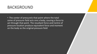 BACKGROUND
• The center of pressureis that point where the total
some of pressure field acts one a body, causing a force to
act through that point. The resultant force and Centre of
pressure location produce equivalent force and moment
on the body as the original pressure field
3
 