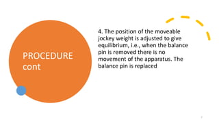 PROCEDURE
cont
4. The position of the moveable
jockey weight is adjusted to give
equilibrium, i.e., when the balance
pin is removed there is no
movement of the apparatus. The
balance pin is replaced
7
 