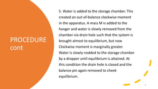 PROCEDURE
cont
5. Water is added to the storage chamber. This
created an out-of-balance clockwise moment
in the apparatus. A mass M is added to the
hanger and water is slowly removed from the
chamber via drain hole such that the system is
brought almost to equilibrium, but now
Clockwise moment is marginally greater.
Water is slowly nodded to the storage chamber
by a dropper until equilibrium is attained. At
this condition the drain hole is closed and the
balance pin again removed to cheek
equilibrium.
8
 