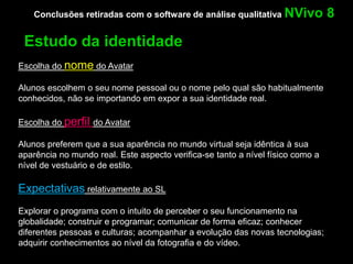 Conclusões retiradas com o software de análise qualitativa NVivo            8

 Estudo da identidade
Escolha do nome do Avatar

Alunos escolhem o seu nome pessoal ou o nome pelo qual são habitualmente
conhecidos, não se importando em expor a sua identidade real.

Escolha do perfil do Avatar

Alunos preferem que a sua aparência no mundo virtual seja idêntica à sua
aparência no mundo real. Este aspecto verifica-se tanto a nível físico como a
nível de vestuário e de estilo.

Expectativas relativamente ao SL
Explorar o programa com o intuito de perceber o seu funcionamento na
globalidade; construir e programar; comunicar de forma eficaz; conhecer
diferentes pessoas e culturas; acompanhar a evolução das novas tecnologias;
adquirir conhecimentos ao nível da fotografia e do vídeo.
 
