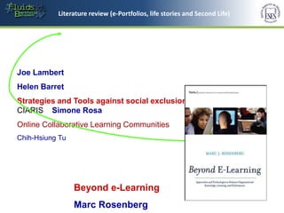 Literature review (e-Portfolios, lifelife storiesandSecond Life)
            Literature review (e-Portfolios,
                                             stories and Second Life)




Joe Lambert
Helen Barret
Strategies and Tools against social exclusion and Poverty -
CIARIS Simone Rosa
Online Collaborative Learning Communities
Chih-Hsiung Tu




                 Beyond e-Learning
                 Marc Rosenberg
 
