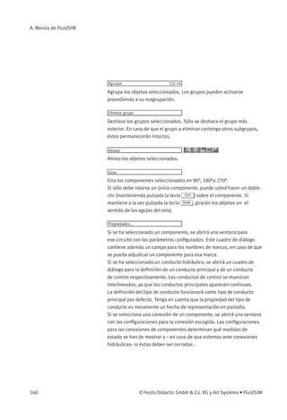 A. Menús de FluidSIM




                       Agrupar                       Ctrl +G

                       Agrupa los objetos seleccionados. Los grupos pueden activarse
                       procediendo a su reagrupación.

                       Eliminar grupo

                       Deshace los grupos seleccionados. Sólo se deshace el grupo más
                       exterior. En caso de que el grupo a eliminar contenga otros subgrupos,
                       éstos permanecerán intactos.

                       Alinear

                       Alinea los objetos seleccionados.

                       Girar

                       Gira los componentes seleccionados en 90°, 180°o 270°.
                       Si sólo debe rotarse un único componente, puede usted hacer un doble
                       clic (manteniendo pulsada la tecla Ctrl ) sobre el componente. Si
                       mantiene a la vez pulsada la tecla Shift , girarán los objetos en el
                       sentido de las agujas del reloj.

                       Propiedades...

                       Si se ha seleccionado un componente, se abrirá una ventana para
                       ese circuito con los parámetros conﬁgurados. Este cuadro de diálogo
                       contiene además un campo para los nombres de marcas, en caso de que
                       se pueda adjudicar un componente para esa marca.
                       Si se ha seleccionado un conducto hidráulico, se abrirá un cuadro de
                       diálogo para la deﬁnición de un conducto principal y de un conducto
                       de control respectivamente. Los conductos de control se muestran
                       interlineados, ya que los conductos principales aparecen continuos.
                       La deﬁnición del tipo de conducto funcionará como tipo de conducto
                       principal por defecto. Tenga en cuenta que la propiedad del tipo de
                       conducto es meramente un hecho de representación en pantalla.
                       Si se selecciona una conexión de un componente, se abrirá una ventana
                       con las conﬁguraciones para la conexión escogida. Las conﬁguraciones
                       para las conexiones de componentes determinan qué medidas de
                       estado se han de mostrar y – en caso de que estemos ante conexiones
                       hidráulicas– si éstas deben ser cerradas .




160                                     © Festo Didactic GmbH  Co. KG y Art Systems • FluidSIM
 