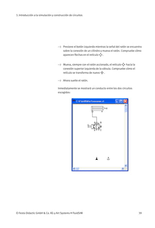 3. Introducción a la simulación y construcción de circuitos




                                      Presione el botón izquierdo mientras la señal del ratón se encuentra
                                       sobre la conexión de un cilindro y mueva el ratón. Compruebe cómo
                                       aparecen ﬂechas en el retículo     .


                                      Mueva, siempre con el ratón accionado, el retículo   hacia la
                                       conexión superior izquierda de la válvula. Compruebe cómo el
                                       retículo se transforma de nuevo     .

                                      Ahora suelte el ratón.

                                     Inmediatamente se mostrará un conducto entre los dos circuitos
                                     escogidos:




© Festo Didactic GmbH  Co. KG y Art Systems • FluidSIM                                                 39
 