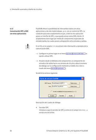 4. Simulación avanzada y diseño de circuitos




4.12                               FluidSIM ofrece la posibilidad de intercambiar datos con otras
Comunicación OPC y DDE             aplicaciones y de este modo trabajar , p. e. con un control de SPS. La
con otras aplicaciones             condición para este acoplamiento es que, o bien la otra aplicación
                                   posea un interfaz de OPC, o que pueda actuar como DDE-cliente. El
                                   acoplamiento tiene lugar por medio de componentes especiales de
                                   entrada/salida, los cuales ponen a disposición ocho entradas y salidas.

                                   En el CD, en la carpeta DDE encontrará más información y ejemplos de la
                                   comunicación DDE.

                                    Conﬁgure en primer lugar en el menú Opciones Contacto OPC/DDE... la
                                     opción utilizar OPC.

                                    Arrastre desde la biblioteca de componentes un componente de
                                     entrada o de salida hacia una ventana de circuito y abra la ventana
                                     de diálogo con la conﬁguración mediante un doble clic o bien a
                                     través del menú Edición Propiedades... .

                                   Se abrirá la ventana siguiente:




                                   Descripción del cuadro de diálogo:

                                   •    Servidor OPC
                                        Introduzca aquí el servidor de OPC o entre en el campo Seleccionar... y
                                        escoja uno de la lista.




84                                                © Festo Didactic GmbH  Co. KG y Art Systems • FluidSIM
 