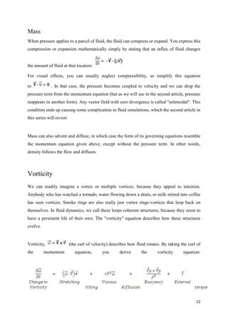 12
Mass
When pressure applies to a parcel of fluid, the fluid can compress or expand. You express this
compression or expansion mathematically simply by stating that an influx of fluid changes
the amount of fluid at that location:
For visual effects, you can usually neglect compressibility, so simplify this equation
to . In that case, the pressure becomes coupled to velocity and we can drop the
pressure term from the momentum equation (but as we will see in the second article, pressure
reappears in another form). Any vector field with zero divergence is called "solenoidal". This
condition ends up causing some complication in fluid simulations, which the second article in
this series will revisit
Mass can also advent and diffuse, in which case the form of its governing equations resemble
the momentum equation given above, except without the pressure term. In other words,
density follows the flow and diffuses.
Vorticity
We can readily imagine a vortex or multiple vortices, because they appeal to intuition.
Anybody who has watched a tornado, water flowing down a drain, or milk stirred into coffee
has seen vortices. Smoke rings are also really just vortex rings-vortices that loop back on
themselves. In fluid dynamics, we call these loops coherent structures, because they seem to
have a persistent life of their own. The "vorticity" equation describes how these structures
evolve.
Vorticity, (the curl of velocity) describes how fluid rotates. By taking the curl of
the momentum equation, you derive the vorticity equation:
 